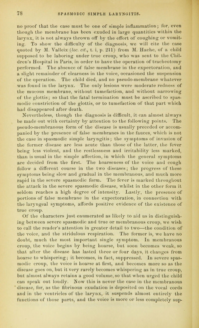 no )iroof that tlie case must be one of simple inflammation; for, even though the membrane has been exuded in hirge quantities within the hirynx, it is not alwaj's thrown off by the effort of coughing or vomit- ing. To show the difficulty of the diagnosis, we will cite the case quoted by M. Vallcix {loc. cit., t. i, p. 211) from M. Hache, of a child supposed to be laboring under true croup, who was sent to the Chil- dren's Hospital in Paris, in order to have the operation of tracheotomy performed. The absence of false membrane in the expectoration, and a slight remainder of clearness in the voice, occasioned the suspension of the operation. The child died, and no pseudo-membrane whatever was found in the larynx. The only lesion.s were moderate redness of the mucous membrane, without tumefaction, and without narrowing of the glottis; so that the fatal termination must be ascribed to sjjas- modic constriction of the glottis, or to tumefaction of that part which had disappeared after death. Nevertheless, though the diagnosis is difficult, it can almost always be made out with certainty by attention to the following points. The pseudo-membranous form of the disease is usuallj' preceded or accom- panied by the presence of false membranes in the fauces, which is not the case in spasmodic simple larjngitis; the symptoms of invasion of the former disease are less acute than those of the latter, the fever being less violent, and the restlessness and irritability less marked, than is usual in the simple affection, in which the general symptoms are decided from the first. The hoarseness of the voice and cough follow a different course in the two diseases; the progress of these symptoms being slow and gradual in the membranous, and much more rapitl in the severe spasmodic form. The fever is marked throughout the attack in the severe spasmodic disease, whilst in the other form it seldom reaches a high degree of intensity'. Lastly, the presence of portions of false membrane in the expectoration, in connection with the laryngeal symptoms, affords positive evidence of the existence of true croup. Of the characters just enumerated as likely fo aid us in distinguish- ing between severe spasmodic and true or membranous croup, we wish to call the reader's attention in greater detail to two—the condition of the voice, and the stridulous respiration. The former is, we have no doubt, much the most important single symptom. In membranous croup, the voice begins bj' being hoarse, but soon becomes weak, so that after the disease has lasted three or four days, it changes from hoarse to whispering; it becomes, in fact, suppi-essed. In severe spas- modic croup, the voice is hoarse at first, and becomes more so as the disease goes on, but it very rarely becomes whispering as in true croup, but almost always retains a good volume, so that when urged the child can speak out loudly. Now this is never the case in the membranous disease, for, as the fibrinous exudation is deposited on the vocal cords and in the ventricles of the larynx, it suspends almost entirely the functions of those purts, and the voice is more or less completely sup-