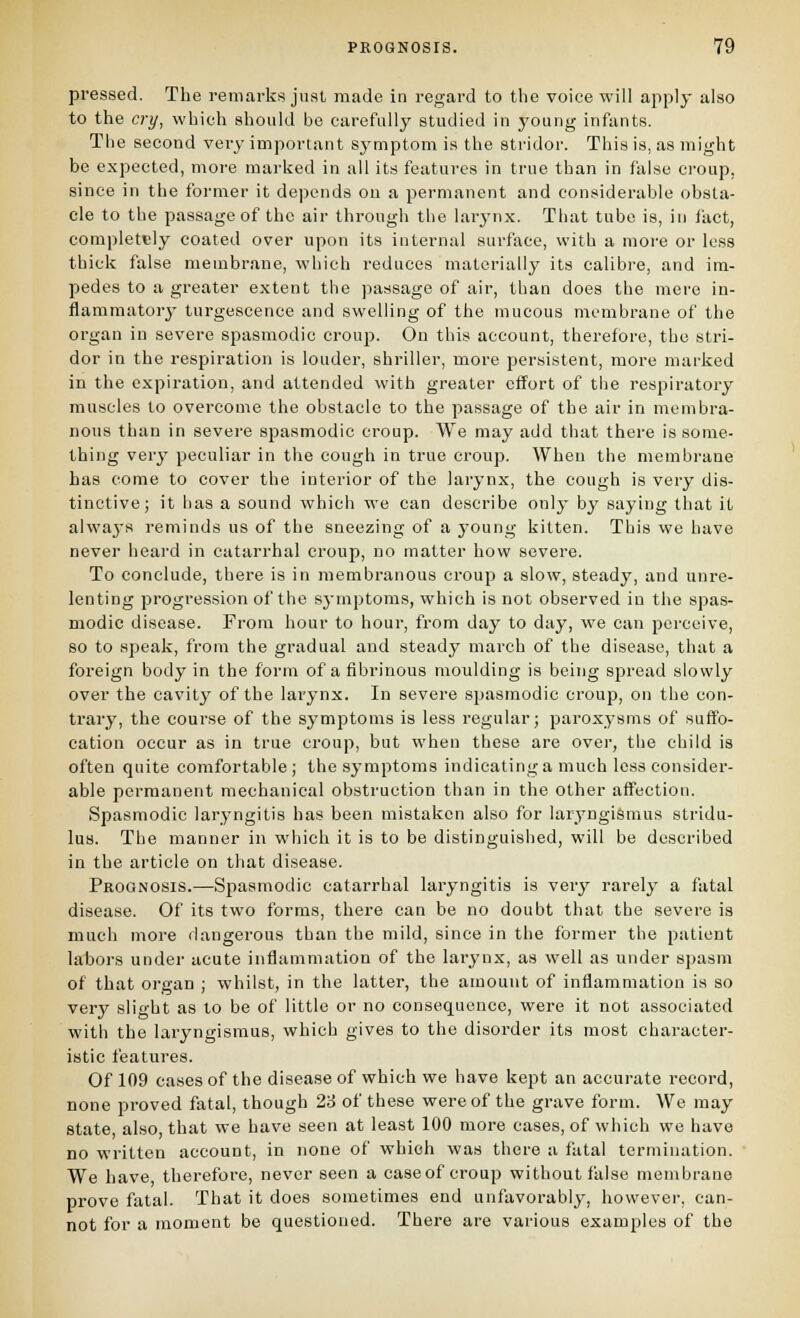 pressed. The remarks just made in regard to the voice will apply also to the cry, which should be carefully studied in young infants. The second very important s^'mptom is the stridor. This is, as might be expected, more marked in all its features in true than in false croup, since in the former it de])ends ou a permanent and considerable obsta- cle to the passage of the air through the larynx. Tiiat tube is, in fact, completely coated over upon its internal surface, with a more or less thick false membrane, which reduces materially its calibre, and im- pedes to a greater extent the passage of air, than does the mere in- flammatory turgescence and swelling of the mucous membrane of the organ in severe spasmodic croup. On this account, therefore, the stri- dor in the respiration is louder, shriller, more persistent, more marked in the expiration, and attended with greater effort of the respiratory muscles to overcome the obstacle to the passage of the air in membra- nous than in severe spasmodic croup. We may add that there is some- thing very peculiar in the cough in true croup. When the membrane has come to cover the interior of the larynx, the cough is very dis- tinctive; it has a sound which we can describe only by saying that it alwaj-s reminds us of the sneezing of a young kitten. This we have never heard in catarrhal croup, no matter how severe. To conclude, there is in membranous croup a slow, steady, and unre- lenting progression of the s3-niptoms, which is not observed in the spas- modic disease. From hour to hour, from day to day, we can perceive, so to speak, from the gradual and steady march of the disease, that a foreign body in the form of a fibrinous moulding is being spread slowly over the cavity of the larynx. In severe spasmodic croup, on the con- trary, the course of the symptoms is less regular; paroxysms of suffo- cation occur as in true croup, but when these are over, the child is often quite comfortable ; the symptoms indicating a much less consider- able permanent mechanical obstruction than in the other affection. Spasmodic laryngitis has been mistaken also for laryngismus stridu- lus. The manner in which it is to be distinguished, will be described in the article on that disease. Prognosis.—Spasmodic catarrhal laryngitis is very rarely a fatal disease. Of its two forms, there can be no doubt that the severe is much more dangerous than the mild, since in the former the patient labors under acute inflammation of the larynx, as well as under spasm of that organ ; whilst, in the latter, the amount of inflammation is so very slight as to be of little or no consequence, were it not associated with the laryngismus, which gives to the disorder its most character- istic features. Of 109 ca.ses of the disease of which we have kept an accurate record, none proved fatal, though 23 of these were of the grave form. We may state also, that we have seen at least 100 more cases, of which we have no written account, in none of which was there a fatal termination. We have therefore, never seen a caseof croup without false membrane prove fatal. That it does sometimes end unfavorably, however, can- not for a moment be questioned. There are various examples of the