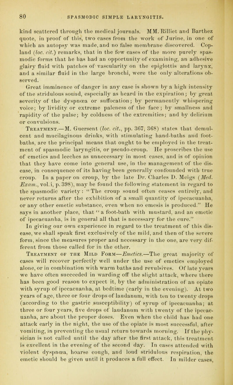 kind scattered through the medical journals. MM. Rilliet and Barthez quote, ill proof of this, two cases from the work of Jurine, in one of which an autopsy was made, and no false membrane discovered. Cop- land (loc. cit.) remarks, that in the few cases of the more pui-ely spas- modic forms that he has had an opportunity of examining, an adhesive glairy fluid with patches of vascularity on the epiglottis and larynx, and a similar fluid in the large bronchi, were the only alterations ob- served. Great imminence of danger in any case is shown by a high intensity of tlie stridulous souiid, especially as heard in the expiration; by great severity of the dyspncsa or suffocation; by permanently whispering voice; by lividity or extreme paleness of the face; by smallnoss and rapidity of the pulse; by coldness of the extremities; and by delirium or convulsions. Treatment.—M. Guersent (loc. cit., pp. 367, 368) states that demul- cent and mucilaginous drinks, with stimulating hand-baths and foot- baths, are the principal means that ought to be employed in the treat- ment of spasmodic laryngitis, or pseudo-croup. He proscribes the use of emetics and leeches as unnecessary in most cases, and is of opinion that they have come into general use, in the management of the dis- ease, in consequence of its having been generally' confounded with true croup. In a paper on croup, by the late Di-. Charles D. Meigs (^Med. Exam., vol.i, p. 398), may be found the following statement in regard to the spasmodic variet}': The croup sound often ceases entirely, and never returns after the exhibition of a small quantity of ipecacuanha, or any other emetic substance, even when no emesis is produced. He saj'8 in another place, that a foot-bath with mustard, and an emetic of ipecacuanha, is in general all that is necessary for the cure. In giving onr own experience in regard to the treatment of this dis- ease, we shall speak first exclusively of the mild, and then of the severe form, since the measures proper and necessary in the one, are very dif- ferent from those called for in the other. Treatment of the Mild Form—Emetics.—The great majoritj- of cases will recover perfectly' well under the use of emetics cm])loyed alone, or in combination wiih warm baths and revulsives. Of late j-ears we have often succeeded in warding off the slight attack, where tliere has been good reason to expect it, by the administration of an opiate with syrup of ipecacuanha, at bedtime (early in the evening). At two years of age, three or four drops of laudanum, with ten to twenty drops (according to the gastric susceptibility) of syrup of ipecacuanha; at three or four years, five drops of laudanum with twenty of the ipecac- uanha, are about the proper doses. Even when the child has had one attack early in the night, the use of the opiate is most successful, after vomiting, in preventing the usual return towards morning. If the ]ihj'- sician is not called until the day after the first attack. Ibis treatment is excellent in the evening of the second day. In cases attended with violent dyspnoea, hoarse cough, and loud stridulous respiration, the emetic should be given until it produces a full eft'ect. In milder cases,