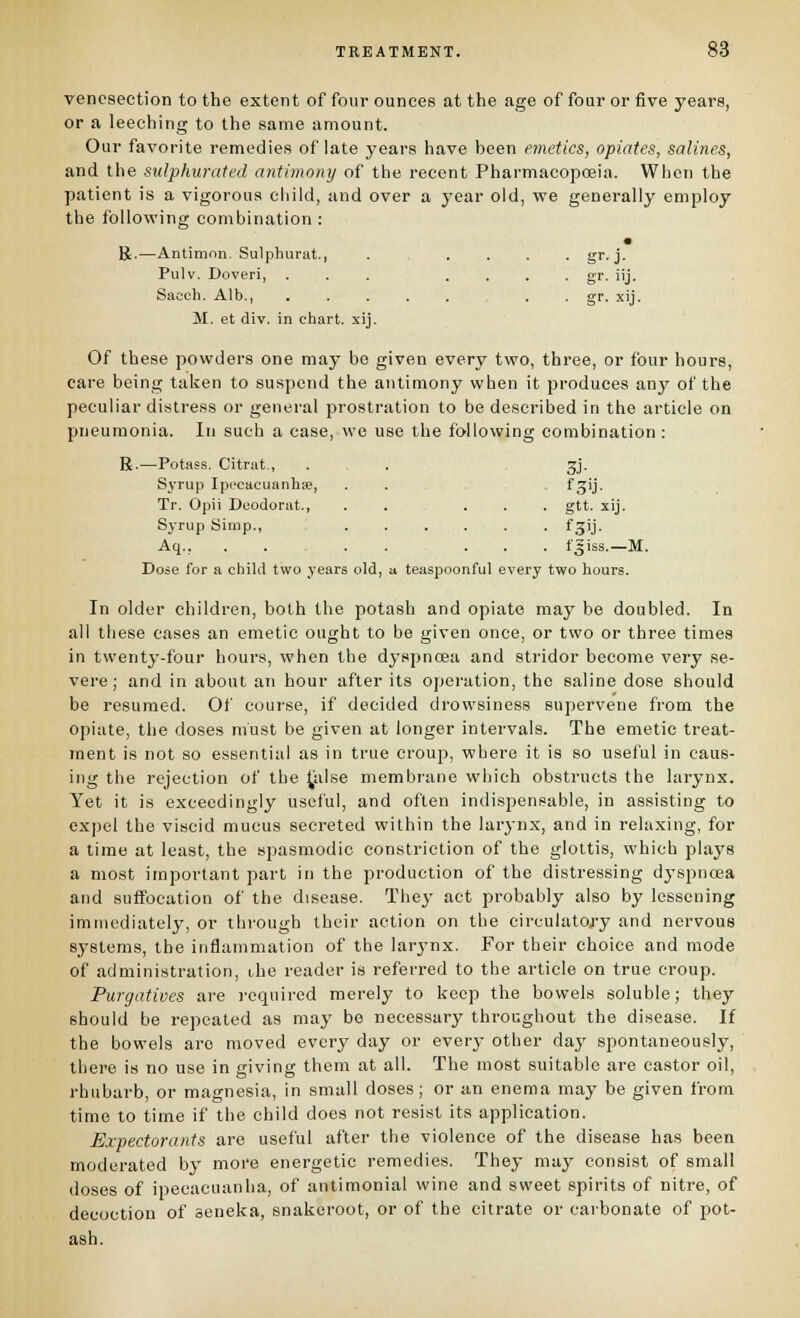 venesection to the extent of four ounces at the age of four or five years, or a leeching to the same amount. Our favorite remedies of late years have been emetics, opiates, salines, and the sulphurated antimony of the recent Pharmacopoeia. When the patient is a vigorous child, and over a year old, we generally employ the following combination : • R.—Antimon. Sulphurat., ..... gr. j. Pulv. Doveri, ... .... gr. iij. Saoch. Alb., . . gr. xij. M. et div. in chart, xij. Of these powders one may be given every two, three, or four hours, care being taken to suspend the antimony when it produces any of the peculiar distress or general prostration to be described in the article on pneumonia. In such a case, we use the following combination : R.—Potass. Citrat., . . 3J- Syrup Iprcacuanhse, . . fS'j- Tr. Opii Deodorat., ..... gtt. xij. Syrup Simp., fgij. Aq., . . . . ... f^iss.—M. Dose for a child two years old, a teaspoonful every two hours. In older children, both the potash and opiate may be doubled. In all these cases an emetic ought to be given once, or two or three times in twenty-four hours, when the dyspncBa and stridor become very se- vere ; and in about an hour after its operation, the saline dose should be resumed. Of course, if decided drowsiness supervene from the opiate, the doses must be given at longer intervals. The emetic treat- ment is not so essential as in true croup, where it is so useful in caus- ing the rejection of the ^iilse membrane which obstructs the larynx. Yet it is exceedingly useful, and often indispensable, in assisting to exjiel the viscid mucus secreted within the larynx, and in relaxing, for a time at least, the spasmodic constriction of the glottis, which plays a most important part in the production of the distressing dyspnoea and suffocation of the disease. Thej- act probably also by lessening immediately, or through their action on the circulatoj-y and nervous systems, the inflammation of the larynx. For their choice and mode of administration, the reader is referred to the article on true croup. Purgatives are required merely to keep the bowels soluble; they should be repeated as maj' bo necessary throughout the disease. If the bowels are moved every day or everj- other day spontaneously, there is no use in giving them at all. The most suitable are castor oil, rhubarb, or magnesia, in small doses; or an enema may be given from time to time if the child does not resist its application. Expectorants are useful after the violence of the disease has been moderated by more energetic remedies. They may consist of small doses of ipecacuanha, of antimonial wine and sweet spirits of nitre, of decoction of seneka, snakeroot, or of the citrate or carbonate of pot- ash.