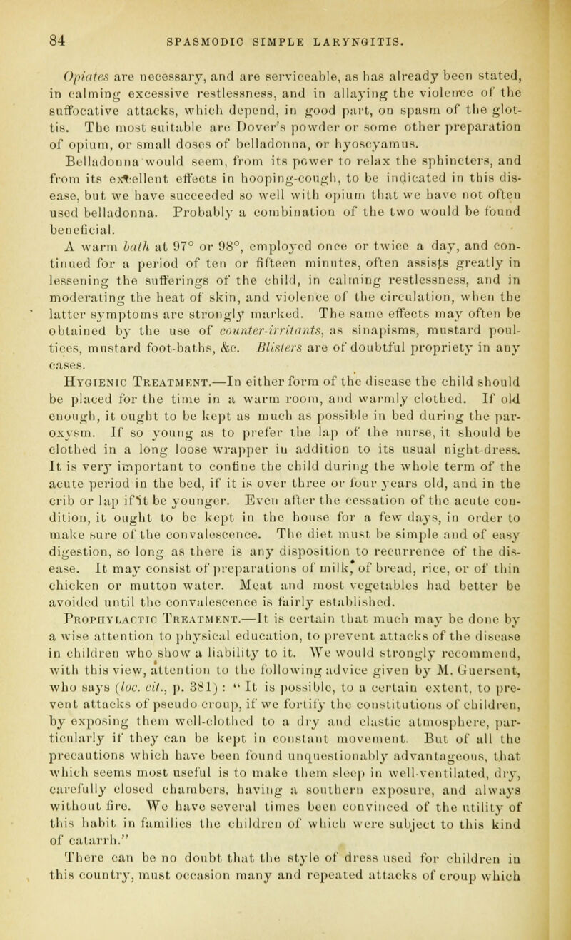 Opidies are necessary, and are sei-vieeable, as has already been stated, in calming excessive restlessness, and in allaying the violenice of the suffocative attacks, which depend, in good part, on spasm of the glot- tis. The most suitable are Dover's powder or some other preparation of opium, or small doses of belladonna, or hyoseyamus. Belladonna would seem, from its power to relax the sphincters, and from its extiellent effects in hooping-cough, to be indicated in this dis- ease, but we have succeeded so well with opium that we have not often used belladonna. Probably a combination of the two would be found beneficial. A warm bath at 97° or 98°, emploj-cd once or twice a day, and con- tinued for a period of ten or fifteen minutes, often assists greatly in lessening the sufferings of the chibJ, in calming restlessness, and in moderating the heat of skin, and violence of the circulation, when the latter symptoms are strongly marked. The same effects may often be obtained by the use of counter-irriUmts, as sinapisms, mustard poul- tices, mustard foot-baths, &c. Blisters are of doubtful propriety in any cases. Hygienic Treatment.—In either form of the disease the child should be placed for the time in a warm room, and warmly clothed. If old enough, it ought to be kept as much as possible in bed during the pai'- oxj-sm. If so young as to prefer the la]) of the nurse, it should be clothed in a long loose wrajiper in addition to its usual night-dress. It is veiy important to confine the child during the whole term of the acute period in the bed, if it is over three or four years old, and in the crib or lap ifit be younger. Even after the cessation of the acute con- dition, it ought to be kept in the house for a few days, in order to make sure of the convalescence. The diet must be simple and of easy digestion, so long as there is any disposition to recurrence of the dis- ease. It may consist of preparations of milk, of bread, rice, or of thin chicken or mutton water. Meat and most vegetables had better be avoided until the convalescence is fairly established. Prophylactic Treatment.—It is certain that much maj- be done by a wise attention to physical education, to prevent attacks of the disease in children who show a liability to it. We would htrongi}- recommend, with this view, attention to the following advice given by M. Guerscnt, who says (loc. cit., p. 381) :  It is jiossible, to a certain extent, to pre- vent attacks of pseudo croup, if we foi'lity the constitutions of children, by exposing them well-clotlicd to a dry and elastic atmosphere, par- ticularly if they can be kept in constant movement. But of all the precautions which have been found unquestionably advantageous, that which seems most useful is to make them sleep in well-ventilated, dry, carefully closed chambers, having a southern exposure, and always without fire. We have several limes been convinced of the utility of this habit in families tlie children of which were subject to this kind of catarrh. There can be no doubt that the style of dress used for children ia this country, must occasion many and repealed attacks of croup which