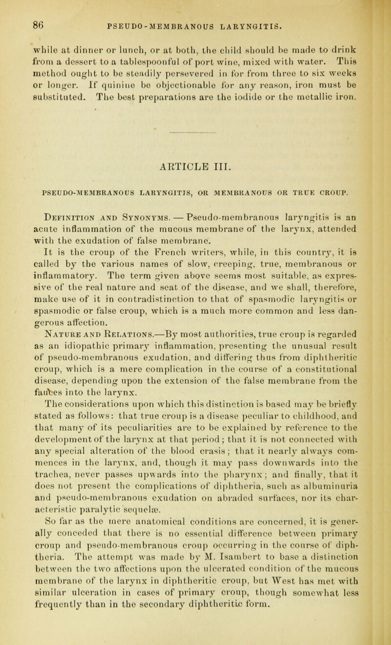 while at dinner or lunch, or at both, the eliilil should be made to di'ink from a dessert to a tabiespoonful of port wine, mixed with water. This method ougiit to be steiidily persevered in for from three to six weeks or longer. If quinine bo objectionable for any reason, iron must be substituted. The best preparations are the iodide or the metallic iron. AETICLB III. PSEUDO-MEMBRANOUS LARYNGITIS, OR MEMBRANOUS OR TRUE CROUP. Definition and Synonyms. — Pseudo-membranous laryngitis is an acute inflammation of the mucous membrane of the larynx, attended with the exudation of false membrane. It is the croup of the French writers, while, in this country, it is called by the various names of slow, creeping, true, membranous or inflammatorj^. The term given above seems most suitable, as expres- sive of the real nature and seat of the disease, and we shall, therefore, make use of it in contradistinction to that of spasmodic larj'ngitis or spasmodic or false croup, which is a much more common and less dan- gerous affection. Nature and Relations.—By most authorities, true croup is regarded as an idiopathic primary inflammation, presenting the unusual result of pseudo-membranous exudation, and differing thus from diphtheritic croup, which is a mere complication in the course of a constitutional disease, depending upon the extension of the false membrane from the fau'bes into the larynx. The considerations upon which this distinction is based may be briefly stated as follows: that true croup is a disease peculiar to childhood, and that many of its peculiarities are to be explained by reference to the development of the larynx at that period ; that it is not connected with any special alteration of the blood crasis; that it nearly always com- mences in the larynx, and, though it may pass downwards into the trachea, never passes upwards into the phar3^nx; and finall}-, that it does not present the complications of diphtheria, such as albuminuria and pseudo-membranous exudation on abraded surfaces, nor its char- acteristic paralytic sequela}. So far as the mere anatomical conditions are concerned, it is gener- ally conceded that there is no essential difference between primary croup and pseudo-membranous croup occurring in the course of diph- theria. The attempt was made by M. Isambert to base a distinction between the two affections upon the ulcei-ated condition of the mucous membrane of the larynx in diphtheritic croup, but West has met with similar ulceration in cases of primary croup, though somewhat less frequently than in the secondary diphtheritic; form.