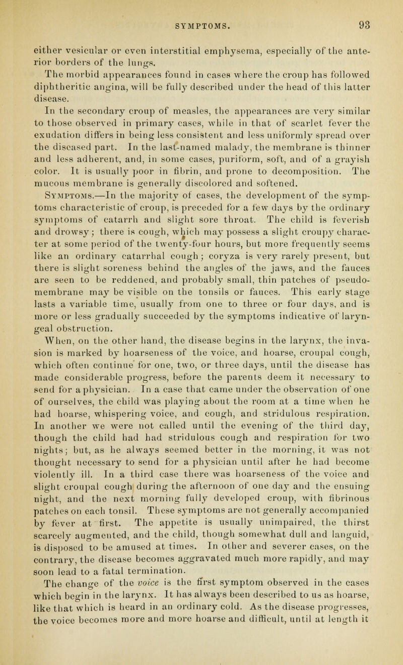either vesicular or oven interstitial emphysema, especially of the ante- rior borders of the luni;s. The morbid appearances found in cases where the croup has followed diphtheritic angina, will be fully described under the head of this latter disease. In the secondary croup of measles, the appearances are very similar to those observed in primary cases, while in that of scarlet fever the exudation differs in being less consistent and less uniformly spread over the diseased part. In the lasf-named malady, the membrane is thinner and less adherent, and, in some cases, puriform, soft, and of a grayish color. It is usually poor in fibrin, and prone to decompijsition. The mucous membrane is generally discolored and softened. Symptoms.—In the majority of cases, the development of the sj^mp- toms characteristic of croup, is preceded for a few days by the ordinary symptoms of catarrh and slight sore throat. The child is feverish and drowsy; there is cough, which may possess a slight croupy charac- ter at some period of the twenty-four hours, but moi-e frequently seems like an ordinary catarrhal cough; coryza is very rarely present, but there is slight soreness behind the angles of the jaws, and the fauces are seen to be reddened, and probably small, thin patches of pseudo- membrane may be visible on the tonsils or fauces. This early stage lasts a variable time, usually from one to three or four days, and is more or less gradually succeeded by the sj^mptoms indicative of laryn- geal obstruction. When, on the other hand, the disease begins in the larj'n.x, the inva- sion is marked by hoarseness of the voice, and hoarse, croupal cough, which often continue for one, two, or three days, until the disease has made considerable progress, before the parents deem it necessary to send for a physician. In a case that came under the observation of one of ourselves, the child was playing about the room at a time when he had hoarse, whispering voice, and cough, and slridulous res|)iration. In another we were not called until the evening of the third day, though the child had had stridulous cough and respiration for two nights; but, as he always seemed better in the morning, it was not thought necessary to send for a phj-sician until after he had become violently ill. In a third case there was hoarseness of the voice and slight croupal cough during the afternoon of one daj'' and the ensuing night, and the next morning fully developed croup, with fibrinous patches on each tonsil. These symptoms are not generally accompanied by fever at first. The appetite is usually unimpaired, the thirst scarcely augmented, and the child, though somewhat dull and languid, is disposed to be amused at times. In other and severer cases, on the conti-ary, the disease becomes aggravated much more rapidly, and may soon lead to a fatal termination. The chano-e of the voice is the first symptom observed in the cases which begin in the larynx. It has always been described to us as hoarse, like that which is heard in an ordinary cold. As the disease progresses, the voice becomes more and more hoarse and difficult, until at length it