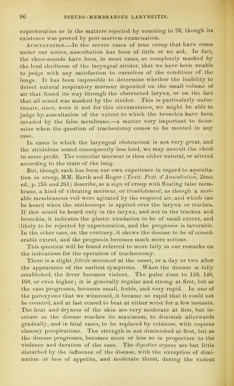 expectoration or in the matters rejected by vomiting in 26, though it8 existence was proved by post-mortem examination. Auscultation.—In the severe cases of true croup that have come under our notice, auscultation has been of little or no aid. In fact, the chcsL-souiids have been, in most eases, so completely masked by the loud shrillness of the larj-ngeal stridor, that wo have been unable to judi;e with any satisfaction to ourselves of the condition of the lungs. It has been impossible to determine whether the inability to delect natuial respiratory murmur depended on the small volume of air that found its way through the obstructed larynx, or on the fact that all sound was masked by the stridor. This is particularly unfor- tunate, since, were it not for this circumstance, we might be able to judge by auscultation of the extent to which the bronchia have been invaded by the false membrane,—a matter verj^ important to deter- mine when the question of tracheotomy comes to be mooted in any case. In cases in whicii the laryngeal obstruction is not very great, and the stridulous sound consequently- less loud, we may auscult the chest to some profit. The vesicular murmur is then either natural, or altered according to the state of the lung. But, though such has been our own experience in regard to ausculta- tion in croup, MM. Barth and Roger {Trait. Prat, d'Auscult at ion, 26me ed., p. 255 and 261) describe, as a sign of croup with floating false mem- brane, a kind of vibrating murmur, or tremldotement, as though a mov- able membranous veil were agitated by the respired air, and whicli can be beard when the stethoscope is applied over the larynx or trachea. If this sound be heard only in the lai-ynx, and not in the trachea and bronchia, it indicates the plastic exudation to be of small extent, and likely to be rejected by expectoration, and the prognosis is favorable. In the other case, on the contrary, it shows the disease to be of consid- erable extent, and the prognosis becomes much more serious. This question will be found referred to more fully in our remarks on the indications for the operation of tracheotomy. There is a slight febrile movement at the onset, or a day or two after the ajjpearance of the earliest symptoms. When the disease is fully established, the fever becomes violent. The pulse rises to 130, 140, 160, or even higher; it is generally regular and strong at first, but as the case progresses, becomes small, feeble, and very rapid. In one of the paroxysms that we witnessed, it became so rapid that it could not be counted, and at last ceased to beat at either wi'ist for a few instants. The heat and dr^-ness of the skin are very moderate at first, but in- crease as the disease reaches its maximum, to diminish afterwards gradually, and in fatal cases, to be rejjlaced by coldness, with copious clammy pcrs|)irations. The sti'englh is not diminished at first, but as the disease [irogresses, becomes more or less si) in pi'oportion to the violence and duration of the case. The digestive organs are but little disturbed by the influence of the disease, with the exception of dimi- nution or loss of appetite, and moderate thirst, during the violent