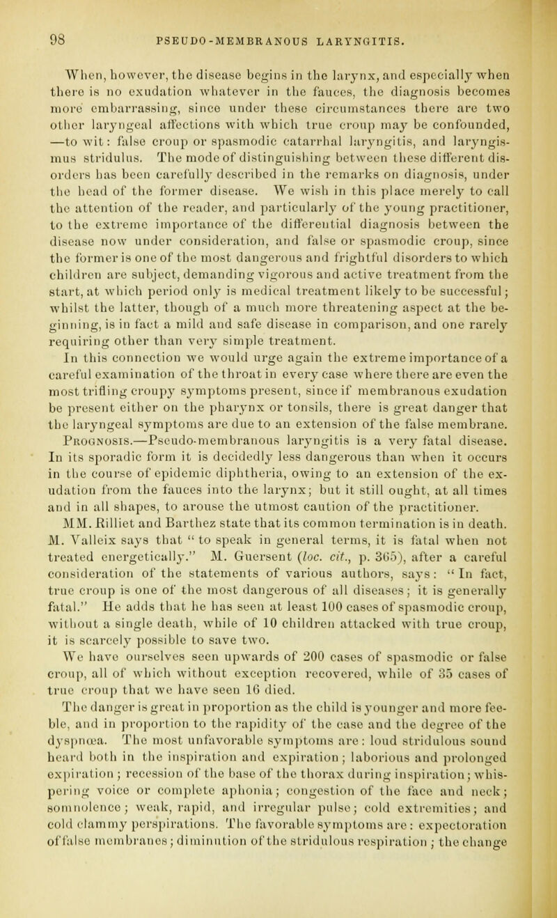 When, howc%'er, the disease begins in the larynx, and especially when there is no exudation whatever in the fauces, the diagnosis becomes more embarrassing, since under these circumstances there are two otiicr laryngeal affections with which true croup may be confounded, —to wit: false croup or spasmodic catarrhal laryngitis, and laryngis- mus stridulus. The modeof distinguisliing between these different dis- orders has been carefully described in the remarks on diagnosis, under the head of the former disease. We wish in this place merely to call the attention of the reader, and jiarticularly of the young practitioner, to the extreme importance of the differential diagnosis between the disease novv under consideration, and false or spasmodic croup, since the former is one of the most dangei'ous and frightful disorders to which children are subject, demanding vigorous and active treatment from the start, at which period only is medical treatment likely to be successful; whilst the latter, though of a much more threatening aspect at the be- ginning, is in fact a mild and safe disease in comparison, and one rarely requiring other than very simple treatment. In this connection we would urge again the extreme importance of a careful examination of the throat in every case where there are even the most trifling croupy symptoms present, since if membranous exudation be present either on the pharynx or tonsils, there is great danger that the laryngeal symptoms are due to an extension of the false membrane. Prognosis.—Pseudo-membranous laryngitis is a very fatal disease. In its sporadic form it is decidedly less dangerous than when it occurs in the course of epidemic diphtheria, owing to an extension of the ex- udation from the fauces into the larynx; but it still ought, at all times and in all shapes, to arouse the utmost caution of the practitioner. MM. Hilliet and Barthez state that its common termination is in death. M. Vallcix says that  to speak in general terms, it is fatal when not treated energetically. M. Guersent (loc. cit., p. 365), after a careful consideration of the statements of various authors, says: In fact, true croup is one of the most dangerous of all diseases; it is generally fatal. He adds that he has seen at least 100 cases of spasmodic croup, without a single death, while of 10 children attacked with true croup, it is scarcely possible to save two. We have ourselves seen upwards of 200 cases of spasmodic or false croup, all of which without exception recovered, while of 35 cases of true croup that we have seen 16 died. The danger is great in proportion as the child is j'ounger and more fee- ble, and in proportion to the rapidity^ of the case and the degree of the dyspnoea. The most unfavorable symptoms are: loud stridulous sound heard both in the inspiration and expiration; laborious and prolonged expiration ; recession of the base of the thorax during inspiration; whis- pering voice or complete aphonia; congestion of the face and neck; somnolence; weak, rapid, and irregular pulse; cold extremities; and cold clammy perspirations. The favorable sj'mptoms are: expectoration of false membranes ; diminution of the stridulous respiration ; the change