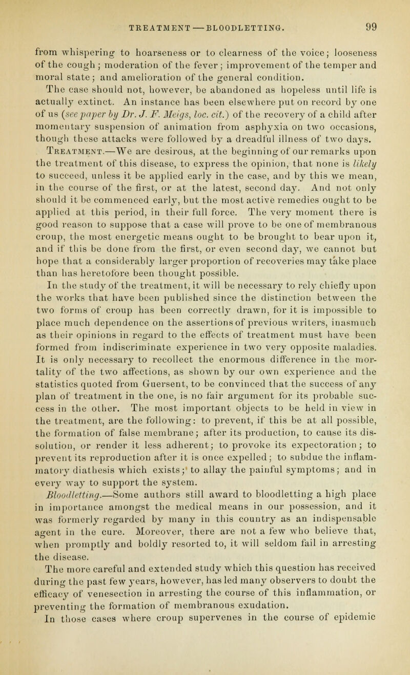 from whispering to hoarseness or to clearness of the voice; looseness of the cough ; moderation of the fever; improvement of the temper and moral state; and amelioration of the general condition. The case should not, however, be abandoned as hopeless until life is actually extinct. An instance has been elsewhere put on record by one of us {see paper by Dr. J. F. Meigs, loc. cit.) of the recovery of a child after momentary suspension of animation from asphyxia on two occasions, though these attacks were followed by a dreadful illness of two days. Treatment.—We are desirous, at the beginningof our remarks upon the treatment of this disease, to express the opinion, that none is likely to succeed, unless it be applied early in the case, and by this we mean, in the course of the first, or at the latest, second daj'. And not only should it be commenced early, but the most active remedies ought to be applied at this period, in their full force. The very moment there is good reason to suppose that a case will prove to be one of membranous croup, the most energetic means ought to be brought to bear upon it, and if this be done from the first, or even second day, we cannot but hope that a considerably larger proportion of recoveries may take place than lias heretofore been thought possible. In the study of the treatment, it will be necessary to rely chiefly upon the works that have been published since the distinction between the two forms of croup has been correctly drawn, for it is impossible to place much dependence on the assertions of previous writers, inasmuch as their opinions in regard to the effects of treatment must have been formed from indiscriminate experience in two very opposite maladies. It is only necessary to recollect the enormous difference in the mor- tality of the two affections, as shown by our own experience and the statistics quoted from Guersent, to be convinced that the success of any jjlan of treatment in the one, is no fair argument for its probable suc- cess in the other. The most imj)ortant objects to be held in view in the treatment, are the following: to prevent, if this be at all possible, the formation of false membrane; after its jDroduction, to cause its dis- solution, or render it less adherent; to provoke its expectoration; to prevent its reproduction after it is once expelled; to subdue the inflam- matory diatbesis which exists;' to allay the painful symptoms; and in every way to support the system. Bloodletting.—Some authors still award to bloodletting a high place in importance amongst the medical means in our possession, and it was formerly regarded by many in tins country as an indispensable agent in the cure. Moreover, there are not a few who believe that, when promptly and boldly resorted to, it will seldom fail in arresting the disease. The more careful and extended study which this question has received during the past few j-ears, however, has led many observers to doubt the efficacy of venesection in arresting the course of this inflammation, or Ijreventing the formation of membranous exudation. In those cases where croup supervenes in the course of epidemic