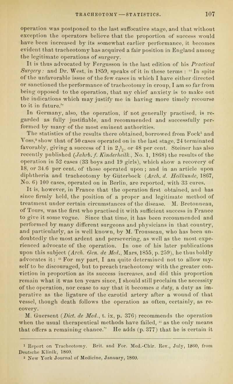 operation was postponed to the last suffocative stage, and that without exception the operators believe that the proportion of success would have been increased by its somewhat earlier performance, it becomes evident that tracheotomy has acquired a fair position in England among the legitimate operations of surgery. It is thus advocated by Fergusson in the last edition of bis Practical Surgery: and Dr. West, in 1859, speaks of it in these terms : In spite of the unfavorable issue of the few cases in which I have either directed or sanctioned the performance of tracheotomy in croup, I am so far from being opposed to the operation, that my chief anxiety is to make out the indications which may justifj^ me in having more timely recourse to it in future.'' In Germany, also, the operation, if not generally practised, is re- garded as fullj' justifiable, and recommended and successfully ])ev- formed by many of the most eminent authorities. The statistics of tiie results there obtained, borrowed from Fock^ and Voss,'' show that of 50 cases operated on in the last stage, 24 terminated favorably, giving a success of 1 in 2J.3, or 48 per cent. Steiner has also recently published (Jahrb. f. Kinderheilk., No. 1, 1868) the results of the operation in 52 cases (33 boj's and 19 girls), which show a recovery of 18, or 34.6 percent, of those operated upon; and in an article upon diphtheria and tracheotomy by Giiterbock {Arch. d. Heilkunde, 1867, No. 6) 100 cases, operated on in Berlin, are reported, with 33 cures. It is, however, in France that the operation first obtained, and has since firmly held, the position of a proper and legitimate method of treatment under certain circumstances of the disease. M. Bretonneau, of Tours, was the first who practised it with sufficient success in France to give it some vogue. Since that time, it has been recommended and performed by many different surgeons and phj^sicians in that country, and particularly, as is well known, by M. Trousseau, who has been un- doubtedly the most ardent and persevering, as well as the most expe- rienced advocate of the operation. In one of his later publications upon this subject (Arch. Gen. de Med., Mars, 1855, p. 259), he thus boldly advocates it:  For my part, I am quite determined not to allow my- self to be discouraged, but to preach tracheotomy with the greater con- viction in proportion as its success increases, and did this proportion remain what it was ten years since, I should still proclaim the necessity of the operation, nor cease to say that it becomes a duty, a duty as im- perative as the ligature of the carotid artery after a wound of that vessel, though death follows the operation as often, certainly, as re- covery. M. Guersent (Diet, de Med., t. ix, p. 376) recommends the operation when the usual therapeutical methods have failed,  as the only means that offers a remaining chance.'' He adds (p. 377) that be is certain it 1 Koport on Tracheotomy. Brit, and For. Med.-Chir. Rev., July, 1860, from Deutsche Klinik, 1800. 2 New York Journal of Medicine, January, 1860.