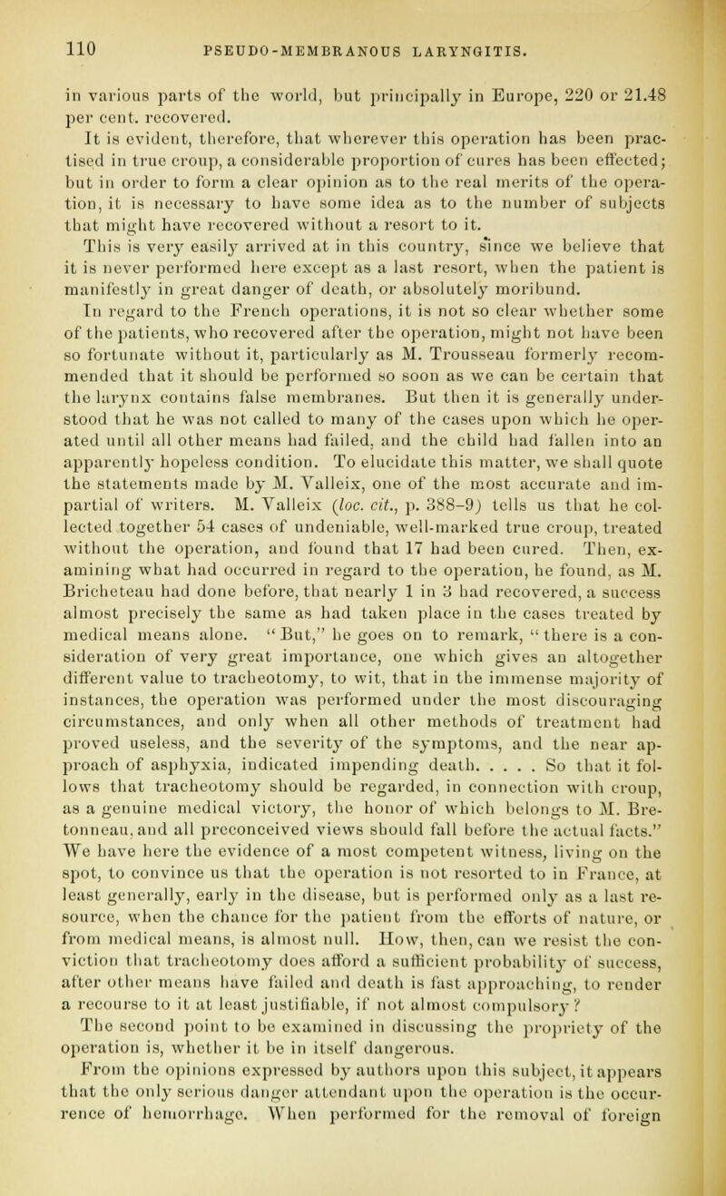 in various parts of tlie world, but principally in Europe, 220 or 21.48 per cent, rocovcrod. It is evident, therefore, tliat vphorever this operation has been prac- tised in true croup, a considerable proportion of cures has been effected; but ill order to form a clear opinion as to the real merits of the opera- tion, it is necessary to have some idea as to the number of subjects that might have recovered without a resort to it. This is verj' easily arrived at in this country, s'ince we believe that it is never peribrmed here except as a last resort, when the patient is manifestly in great danger of death, or absolutely moribund. In regard to the French operations, it is not so clear whether some of the patients, who recovered after the operation, might not have been so fortunate without it, particularly as M. Trousseau formerlj' recom- mended that it should be performed so soon as we can be certain that the larynx contains false membranes. But then it is generally under- stood that he was not called to many of the cases upon which he oper- ated until all other means had failed, and the child had fallen into an apparently hopeless condition. To elucidate this matter, we shall quote the statements made by M. Valleix, one of the most accurate and im- partial of writers. M. Valleix {loc. cit., p. 388-9) tells us that he col- lected together 54 eases of undeniable, well-marked true croup, treated without the operation, and found that 17 had been cured. Then, ex- amining what had occurred in regard to the operation, he found, as M. Bricheteau had done before, that nearly 1 in 3 had recovered, a success almost precisely the same as had taken place in the cases treated by medical means alone.  But, be goes on to remark,  there is a con- sideration of very great importance, one which gives an altogether different value to tracheotomy, to wit, that in the immense majority of instances, the operation was performed under the most discouraging circumstances, and only when all other methods of treatment had proved useless, and the severity of the symptoms, and the near ap- proach of asphyxia, indicated impending death So that it fol- lows that tracheotomy should be regarded, in connection with croup, as a genuine medical victory, the honor of which belongs to M. Bre- tonneau.and all preconceived views should fall before the actual facts. We have here the evidence of a most competent witness, living on the spot, to convince us that the operation is not resorted to in France, at least generally, early in the disease, but is performed only as a last re- source, when the chance for the patient from the efforts of nature, or from medical means, is almost null. How, then, can we resist the con- viction that tracheotomy does afford a sufficient probabilitj' of success, after other means have failed and death is fast approaching, to render a recourse to it at least justifiable, if not almost compulsory* V The second point to be examined in discussing the propriety of the operation is, whether it be in itself dangerous. From the opinions expressed by authors upon this subject, it appears that the only serious danger attendant upon the operation is the occur- rence of hemorrhage. When performed for the removal of foreign