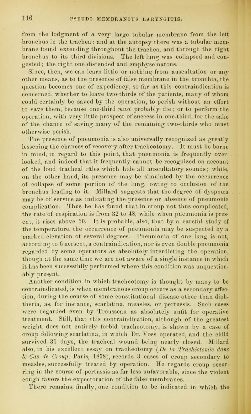 from the lodgment of a very large tubular membrane from the left bronchus in the trachea: and at the autopsy there was a tubular mem- brane found extending throughout the trachea, and through the right bronchus to its third divisions. The left king was collapsed and con- gested ; the right one distended and emph3'sematous. Since, then, we can learn little or nothing from auscultation or any other means, as to the presence of false membrane in the bronchia, the question becomes one of expediency, so far as this contraindication is concerned, whether to leave two-thirds of the patients, many of whom could certainly be saved by the operation, to perish without an effort to save them, because one-third imist probably die; or to perform the operation, with very little prospect of success in one-third, for the sake of the chance of saving many of the remaining two-thirds who must otherwise perish. The presence of pneumonia is also universally recognized as greatly lessening the chances of recovery after tracheotomy. It must be borne in mind, in regard to this point, that pneumonia is frequently' over- looked, and indeed that it frequently' cannot be recognized on account of the loud tracheal rales which hide all auscultatory sounds; while, on the other hand, its presence may be simulated by the occurrence of collapse of some portion of the lung, owing to occlusion of the bronchus leading to it. Millard suggests that the degree of dyspncea may be of service as indicating the presence or absence of pneumonic complication. Thus he has found that in croup not thus complicated, the rate of respiration is from 32 to 48, while when pneumonia is pres- ent, it rises above 50. It is probable, also, that by a careful study of the temperature, the occurrence of pneumonia may be suspected by a marked elevation of several degrees. Pneumonia of one lung is not, according to Guersent, a contraindication, nor is even double pneumonia regarded by some operators as absolutely interdicting the operation, though at the same time we are not aware of a single instance in which it has been successfully performed where this condition was unquestion- ably present. Another condition in which tracheotomy is thought by manj' to be contraindicated, is when membranous croup occurs as a secondary affec- tion, during the course of some constitutional disease other than diph- theria, as, for instance, scarlatina, measles, or pertussis. Such cases were regarded even by Trousseau as absolutely unfit for operative treatment. Still, that this contraindication, although of the greatest weight, does not entii'cly forbid trachcotomj-, is shown by a case of croup following scarlatina, in which Dr. Voss operated, and the child survived 31 days, the tracheal wound being nearly closed. Millard also, in his excellent essay on tracheotomy (^Be la Trachiotomie dans le Cas de Croup, Paris, 1858), records 8 cases of croup secondary to measles, successfully treated by operation. Ho regards croup occur- ring in the course of pertussis as far less unfavorable, since the violent cough favors the expectoration of the false membranes. There remains, finally, one condition to be indicated in which the