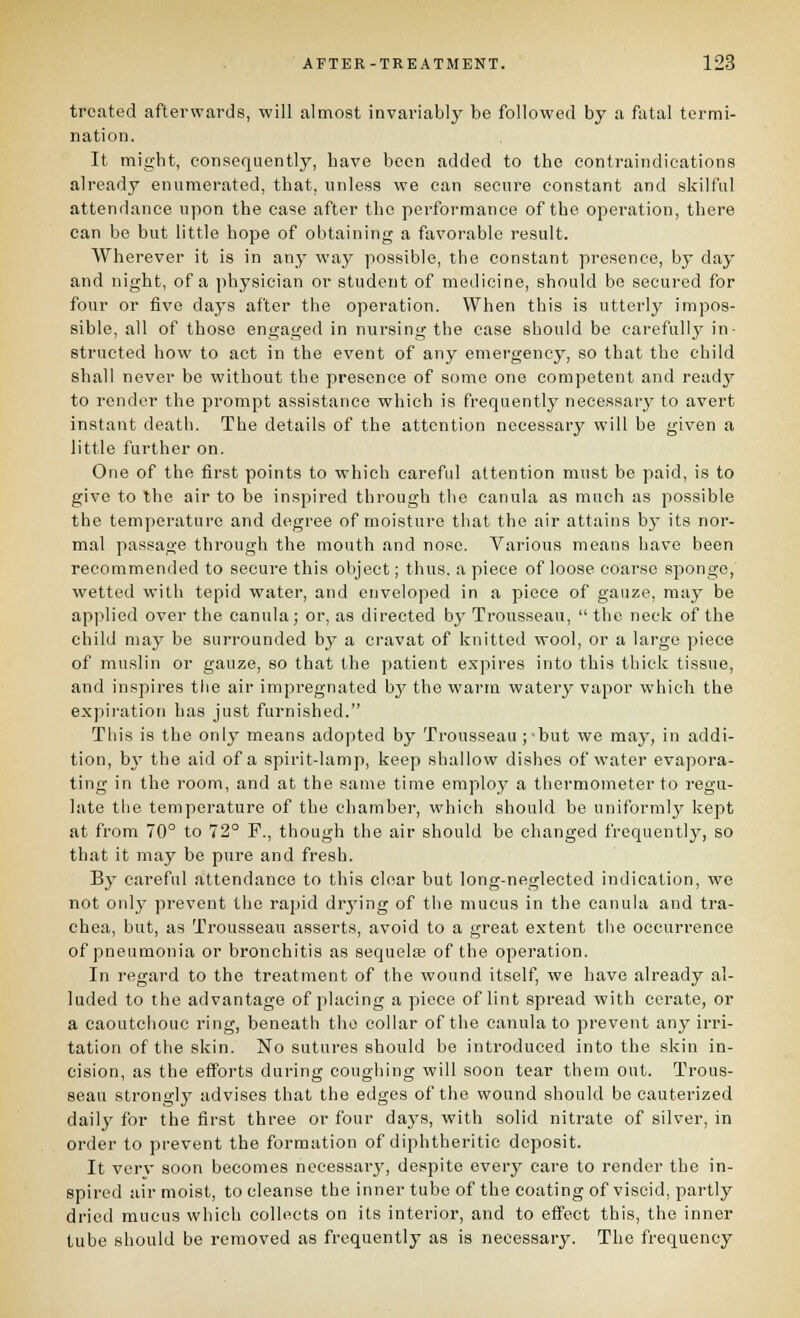 treated afterwards, will almost invariably be followed by a fatal termi- nation. It might, consequently, have been added to the contraindications already enumerated, that, unless we can secure constant and skilful attendance upon the case after the performance of the operation, there can be but little hope of obtaining a favorable result. Wherever it is in any way possible, the constant presence, by day and night, of a physician or student of medicine, should be secured for four or five days after the operation. When this is utterly impos- sible, all of those engaged in nursing the case should be earefullj' in- structed how to act in the event of any emergency, so that the child shall never be without the presence of some one competent and ready to render the prompt assistance which is frequently necessar}'- to avert instant death. The details of the attention necessary will be given a little further on. One of the first points to which careful attention must be paid, is to give to the air to be inspired through the canula as much as possible the temperature and degree of moisture that the air attains b}' its nor- mal passage through the mouth and nose. Various means have been recommended to secure this object; thus, a piece of loose coarse sponge, wetted with tepid water, and enveloped in a piece of gauze, may be applied over the canula; or, as directed by Trousseau,  the neck of the child may be surrounded by a cravat of knitted wool, or a large piece of muslin or gauze, so that the patient expires into this thick tissue, and inspires tlie air impregnated by the warm watery vapor which the e.xpii'ation has just furnished. This is the only means adopted by Trousseau jbut we may, in addi- tion, by the aid of a spirit-lamp, keep shallow dishes of water evapora- ting in the room, and at the same time employ a thermometer to regu- late the temperature of the chamber, which should be uniformlj^ kept at from 70° to 72° P., though the air should be changed frequently, so that it may be pure and fresh. By careful attendance to this clear but long-neglected indication, wo not only prevent the rapid drj'ing of the mucus in the canula and tra- chea, but, as Trousseau asserts, avoid to a great extent the occurrence of pneumonia or bronchitis as sequelse of the operation. In regard to the treatment of the wound itself, we have already al- luded to the advantage of placing a piece of lint spread with cerate, or a caoutchouc ring, beneath the collar of the canula to prevent any irri- tation of the skin. No sutures should be introduced into the skin in- cision, as the efforts during coughing will soon tear them out. Trous- seau strongly advises that the edges of the wound should be cauterized daily for the first three or four days, with solid nitrate of silver, in order to prevent the formation of diphtheritic deposit. It verv soon becomes necessary, despite every care to render the in- spired air moist, to cleanse the inner tube of the coating of viscid, partly dried mucus which collects on its interior, and to effect this, the inner tube should be removed as frequently as is necessary. The frequency