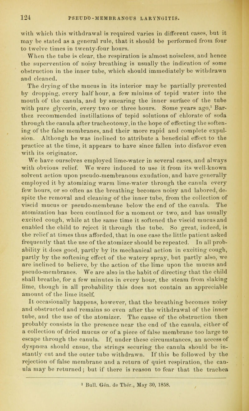 with which this withdrawal is required varies in different cases, but it may be stated as a general rule, that it should be performed from four to twelve times in twenty-four hours. Wiien the tube is clear, the respiration is almost noiseless, and hence the supervention of noisy breathing is usually the indication of some obstruction in the inner tube, which should immediately be withdrawn and cleaned. The drying of the mucus in its interior maybe partially prevented by dropping, every half hour, a few minims of tepid water into the mouth of the canula, and by smearing the inner surface of the tube with pure gl3'cerin, every two or three hours. Some years ago,' Bar- thez recommended instillations of tepid solutions of chlorate of soda through the canula after tracheotomy, in the hope of effecting the soften- ing of the false membranes, and their more rapid and complete expul- sion. Although he was inclined to attribute a beneficial effect to the practice at the time, it appears to have since fallen into disfavor even with its originator. We have ourselves employed lime-water in several cases, and always with obvious relief We were induced to use it from its well-known solvent action upon pseudo-membranous exudation, and have generally employed it by atomizing warm lime-water through the canula every few hours, or so often as the breathing becomes noisy and labored, de- spite the removal and cleaning of the inner tube, from the collection of viscid mucus or pseudo-membrane below the end of the canula. The atomization has been continued for a moment or two, and has usually excited cough, while at the same time it softened the viscid mucus and enabled the child to reject it through the tube. So great, indeed, is the relief at times thus afforded, that in one ease the little patient asked frequently that the use of the atomizer should bo repeated. In all prob- ability it does good, partly by its mechanical action in exciting cough, partly by the softening effect of the watery spray, but parth* also, we are inclined to believe, by the action of the lime upon the mucus and pseudo-membranes. We are also in the habit of directing that the child shall breathe, for a few minutes in every hour, the steam from slaking lime, though in all probability this does not contain an appreciable amount of the lime itself It occasionally happens, however, that the breathing becomes noisy and obstructed and remains so even after the withdrawal of the inner tube, and the use of the atomizer. The cause of the obstruction then probably consists in the presence near the end of the canula, either of a collection of dried mucus or of a piece of false membrane too large to escape through the canula. If, under these circumstances, an access of dyspnoea should ensue, the strings securing the canula should be in- stantly cut and the outer tube withdrawn. If this be followed by the rejection of false membrane and a return of quiet respiration, the can- ula may be returned; but if there is reason to fear that the trachea ■ Bull. G^n. do Th^r., May 30, 1858.