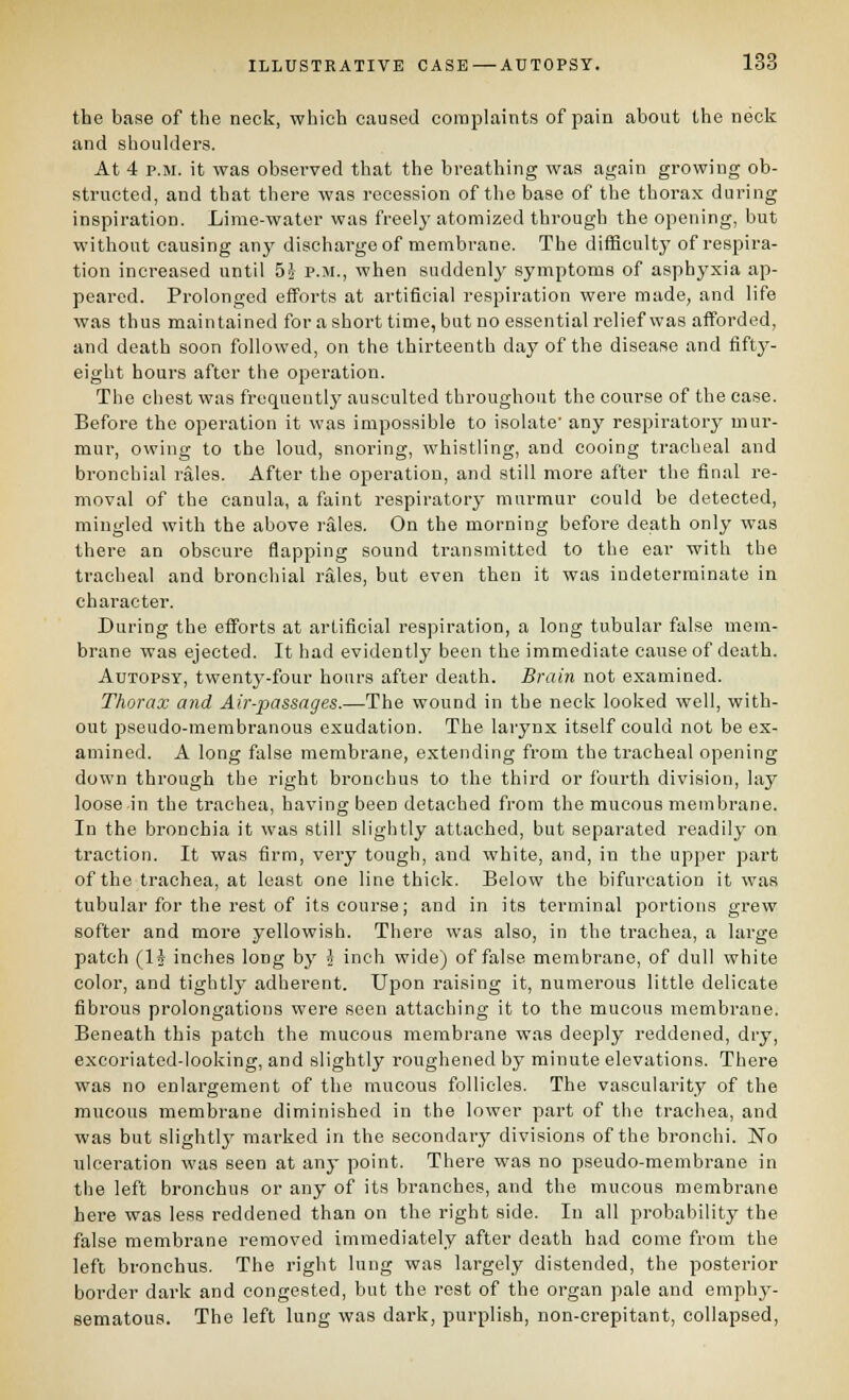 the base of the neck, which caused coitiplaints of pain about the neck and shoulders. At 4 P.M. it was observed that the breathing was again growing ob- structed, and that there was recession of the base of the thorax during inspiration. Lime-water was freely atomized through the opening, but without causing any discharge of membrane. The difficulty of respira- tion increased until 5^ p.m., when suddenly symptoms of asphyxia ap- peared. Prolonged efforts at artificial respiration were made, and life was thus maintained forashort time, but no essential relief was afforded, and death soon followed, on the thirteenth day of the disease and fifty- eight hours after the operation. The chest was frequentlj' ausculted throughout the course of the case. Before the operation it was impossible to isolate' any respiratory mur- mur, owing to the loud, snoring, whistling, and cooing tracheal and bronchial rales. After the operation, and still more after the final re- moval of the canula, a faint respiratory murmur could be detected, mingled with the above rales. On the morning before death only was there an obscure flapping sound transmitted to the ear with the tracheal and broncliial rales, but even then it was indeterminate in character. Daring the efforts at artificial respiration, a long tubular false mem- brane was ejected. It had evidently been the immediate cause of death. Autopsy, twenty-four hours after death. Brain not examined. Thorax and Air-passages.—The wound in the neck looked well, with- out jDseudo-membranous exudation. The larynx itself could not be ex- amined. A long false membrane, extending from the tracheal opening down through the right bronchus to the third or fourth division, lay loose in the trachea, having been detached from the mucous membrane. In the bronchia it was still slightly attached, but separated readily on traction. It was firm, very tough, and white, and, in the upper part of the trachea, at least one line thick. Below the bifurcation it was tubular for the rest of its course; and in its terminal portions grew softer and more yellowish. There was also, in the trachea, a large patch (IJ inches long by i inch wide) of false membrane, of dull white color, and tightly adherent. Upon raising it, numerous little delicate fibrous prolongations were seen attaching it to the mucous membrane. Beneath this patch the mucous membrane was deeply reddened, dry, excoriated-looking, and slightly roughened by minute elevations. There was no enlargement of the mucous follicles. The vascularity of the mucous membrane diminished in the lower part of the trachea, and was but slightlj' marked in the secondary divisions of the bronchi. No ulceration was seen at any point. There was no pseudo-membrane in the left bronchus or any of its branches, and the mucous membrane here was less reddened than on the right side. In all probabilitj^ the false membrane removed immediately after death had come from the left bronchus. The right lung was largely distended, the posterior border dai'k and congested, but the rest of the organ pale and emphy- sematous. The left lung was dark, purplish, non-crepitant, collapsed.