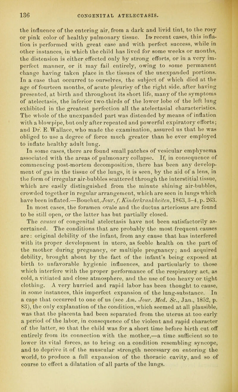 the influence of the entering air, from a dark and livid tint, to the rosy or pink color of healthy pulmonary tissue. In-recent cases, this infla- tion is performed with great ease and with perfect success, while in other instances, in which the child has lived for some weeks or months, the distension is either eff'ectcd only by strong eff'orts, or in a very im- perfect mariner, or it may fail entirely, owing to some permanent change having taken place in the tissues of the unexpandud portions. In a case that occurred to ourselves, the subject of which died at the age of fourteen months, of acute pleurisy of the right side, after having presented, at birth and throughout its short life, many of the symptoms of atelectasis, the inferior two-thirds of the lower lobe of the left lung exhibited in the greatest perfection all the atelectasial characteristics. The whole of the unexpanded part was distended by means of inflation with a blowpipe, but only after repeated and powerful expiratory eff'orts; and Dr. E. Wallace, who made the examination, assured us that he was obliged to use a degree of force much greater than he ever employed to inflate healthy adult lung. In some cases, there are found small patches of vesicular emphysema associated with the areas of pulmonary collapse. If, in consequence of commencing post-mortem decomposition, there has been anj' develop- ment of gas in the tissue of the lungs, it is seen, by the aid of a lens, in the form of irregular air-bubbles scattered through the interstitial tissue, which are easily distinguished from the minute shining air-bubbles, crowded toirether in regular arrantrenicnt, which are seen in lungs which have been inflated.—Bouchut, Jo?/r./. Kinderkrankheiten, 1863,3-4, p. 263. In most cases, the foramen ovale and the ductus arteriosus are found to be still open, or the latter has but partially closed. The causes of congenital atelectasis have not been satisfactorily as- certained. The conditions that are probably the most frequent causes are: original debility of the infant, from any cause that has interfered with its proper development in utero, as feeble health on the part of the mother during pregnancy, or multiple pregnancy; and acquired debilitj', brought about bj- the fact of the infant's being exposed at birth to unfavorable hygienic influences, and particularly to those which interfere with the proper performance of the respiratory act, as cold, a vitiated and close atmosphere, and the use of too heavj- or tight clothing. A very hurried and rapid labor has been thought to cause, in some instances, this imperfect expansion of the lung-substance. In a case that occurred to one of us (see Am. Jour. Med. Sc, Jan., 1852, p. 83), the only explanation of the condition, which seemed at all plausible, was that the placenta had been separated from the uterus at too earlj' a period of the labor, in consequence of the violent and rapid character of the latter, so that the child was for a short time before birth cut off entirely from its connection with the mother,—a time sufficient so to lower its vital forces, as to bring on a condition resembling syncope, and to deprive it of the muscular strength necessary on entering the world, to produce a full expansion of the thoracic cavity, and so of course to effect a dilatation of all parts of the lungs.