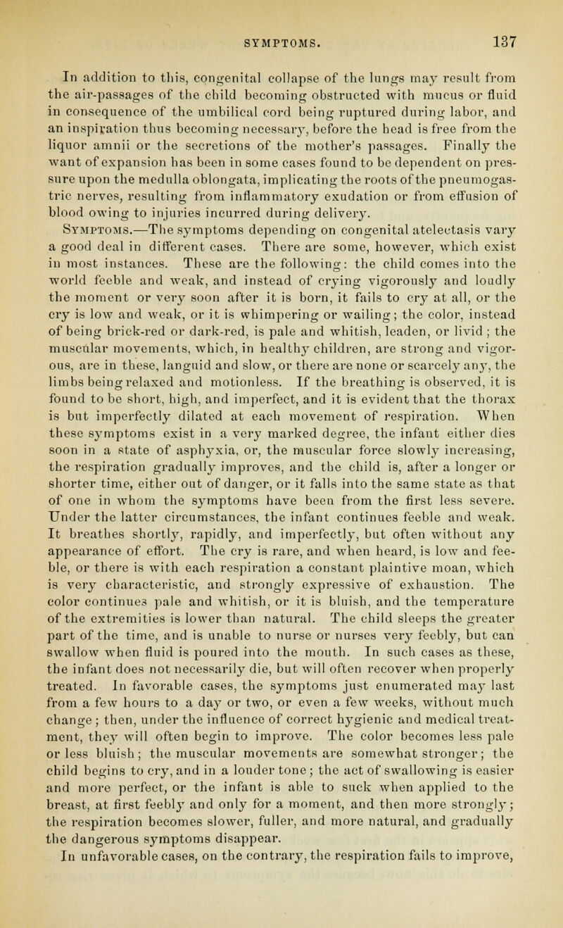 In addition to tin's, congenital collapse of the lungs may result from the air-passages of the child becoming obstructed with mucus or fluid in consequence of the umbilical cord being ruptured during labor, and an inspivation thus becoming necessary, before the head is free fi-om the liquor amnii or the secretions of the mother's passages. Finally the want of expansion has been in some cases found to be dependent on pres- sure upon the medulla oblongata, implicating the roots of the pneumogas- tric nerves, resulting from inflammatory exudation or from efl^usion of blood owing to injuries incurred during delivery. Symptoms.—The .symptoms depending on congenital atelectasis vary a good deal in different cases. TiTere are some, however, which exist in most instances. These are the following: the child comes into the world feeble and weak, and instead of crying vigorously and loudly the moment or very soon after it is born, it fails to cry at all, or the cry is low and weak, or it is whimpering or wailing; the color, instead of being brick-red or dark-red, is pale and whitish, leaden, or livid ; the muscular movements, which, in health}^ children, are strong and vigor- ous, ai*e in these, languid and slow, or there are none or scarcely any, the limbs being relaxed and motionless. If the breathing is observed, it is found to be short, high, and imperfect, and it is evident that the thorax is but imperfectly dilated at each movement of respiration. When these symptoms exist in a very marked degree, the infant either dies soon in a state of asphj^xia, or, the muscular force slowly increasing, the respiration gradually improves, and the child is, after a longer or shorter time, either out of danger, or it falls into the same state as that of one in whom the symptoms have been from the first less severe. Under the latter circumstances, the infant continues feeble and weak. It breathes shortly, rapidly, and imperfectly, but often without any appearance of eflTort. The cry is rare, and when heard, is low and fee- ble, or there is with each respiration a constant plaintive moan, which is very characteristic, and strongly expressive of exhaustion. The color continues pale and whitish, or it is bluish, and the temperature of the extremities is lower than natural. The child sleeps the greater part of the time, and is unable to nurse or nurses very feebly, but can swallow when fluid is poured into the mouth. In such cases as these, the infant does not necessarily die, but will often recover when properly treated. In favorable cases, the symptoms just enumerated may last from a few hours to a day or two, or even a few weeks, without much change ; then, under the influence of correct hygienic and medical treat- ment, they will often begin to improve. The color becomes less pale or less bluish; the muscular movements are somewhat stronger; the child begins to cry, and in a louder tone ; the act of swallowing is easier and more perfect, or the infant is able to suck when applied to the breast, at first feebly and only for a moment, and then more strongly; the respiration becomes slower, fuller, and more natural, and gradually the dangerous symptoms disappear. In unfavorable cases, on the contrary, the respiration fails to improve,