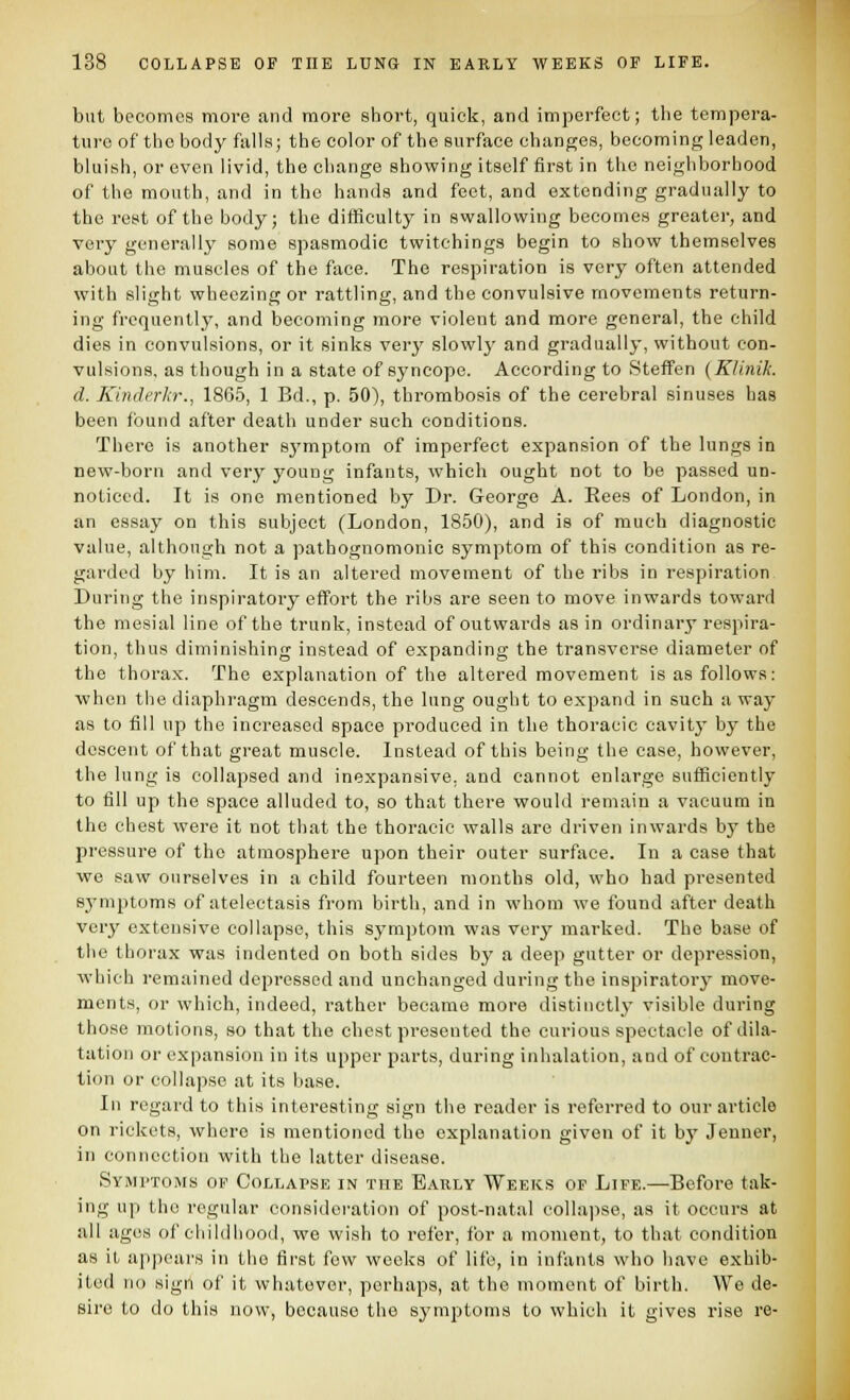 but becomes more and more short, quick, and imperfect; the tempera- ture of the body falls; the color of the surface changes, becoming leaden, bluish, or even livid, the change showing itself first in the neighborhood of the mouth, and in the hands and feet, and extending gradually to the rent of the body; the difficulty in swallowing becomes greater, and very generally some spasmodic twitehings begin to show themselves about the muscles of the face. The respiration is very often attended with slight wheezing or rattling, and the convulsive movements return- ing frequently, and becoming more violent and more general, the child dies in convulsions, or it sinks verj' slowly and gradually, without con- vulsions, as though in a state of syncope. According to Steffen {Klinik. d. Kinderkr., 1865, 1 Bd., p. 50), thrombosis of the cerebral sinuses has been found after death under such conditions. There is another sj'mptom of imperfect expansion of the lungs in new-born and very young infants, which ought not to be passed un- noticed. It is one mentioned by Dr. George A. Eees of London, in an essay on this subject (London, 1850), and is of much diagnostic value, although not a pathognomonic symptom of this condition as re- garded by him. It is an altered movement of the ribs in respiration During the inspiratory effort the ribs are seen to move inwards toward the mesial line of the trunk, instead of outwards as in ordinary respira- tion, thus diminishing instead of expanding the transverse diameter of the thorax. The explanation of the altered movement is as follows: when the diaphragm descends, the lung ought to expand in such a way as to fill up the increased space produced in the thoracic cavity by the descent of that great muscle. Instead of this being the case, however, the lung is collapsed and inexpansive, and cannot enlarge sufficiently to fill up the space alluded to, so that there would remain a vacuum in the chest were it not that the thoracic walls are driven inwards by the pressure of the atmosphere upon their outer surface. In a case that we saw ourselves in a child fourteen months old, who had presented sj^mptoms of atelectasis from birth, and in whom we found after death very extensive collapse, this symptom was very marked. The base of the thorax was indented on both sides by a deep gutter or depression, which remained depressed and unchanged during the inspiratorj' move- ments, or which, indeed, rather became more distinctly visible during those motions, so that the chest presented the curious spectacle of dila- tation or expansion in its upper parts, during inhalation, and of contrac- tion or collapse at its base. In regard to this interesting sign the reader is referred to our article on rickets, where is mentioned the explanation given of it by Jenner, in connection with the latter disease. Symi'tojMs of Collapse in the Early Weeks op Life.—Before tak- ing up the regular consideration of post-natal collajise, as it occurs at all ages of childhood, we wish to refer, for a moment, to that condition as it appears in the first few weeks of life, in infants who have exhib- ited no sign of it whatever, perhaps, at the moment of birth. We de- sire to do this now, because the symptoms to which it gives rise re-