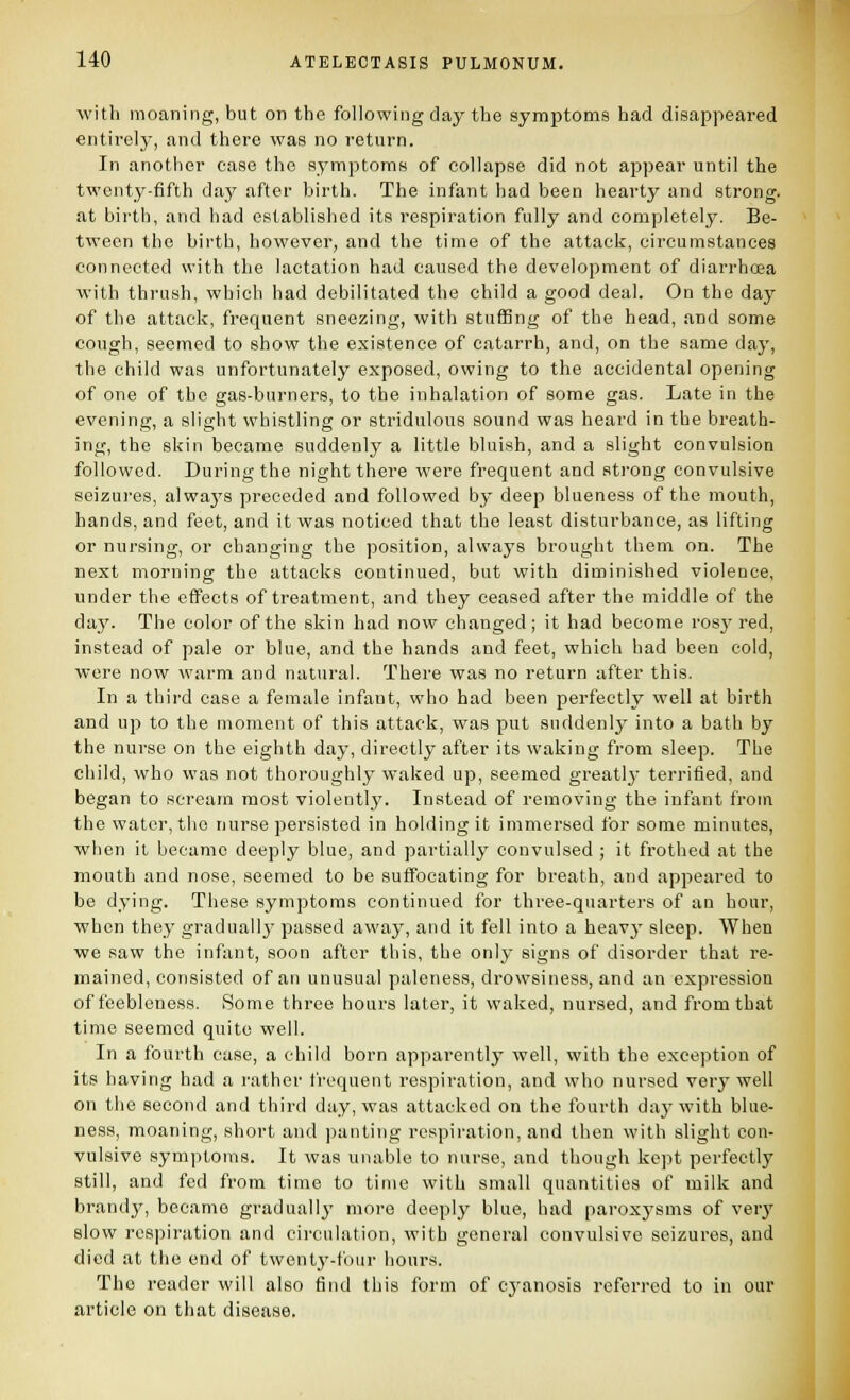 with moaning, but on the following day the symptoms had disappeared entirely, and there was no return. In another case the symptoms of collapse did not appear until the twenty-fifth day after birth. The infant had been hearty and strong. at birth, and had established its respiration fully and completely. Be- tween the birth, however, and the time of the attack, circumstances connected with the lactation had caused the development of diarrhoea with thi-iish, which had debilitated the child a good deal. On the day of the attack, frequent sneezing, with stuffing of the head, and some cough, seemed to show the existence of catarrh, and, on the same day, the child was unfortunately exposed, owing to the accidental opening of one of the gas-burners, to the inhalation of some gas. Late in the evening, a slight whistling or stridulous sound was heard in the breath- ing, the skin became suddenly a little bluish, and a slight convulsion followed. During the night there were frequent and strong convulsive seizures, alwaj'S preceded and followed by deep blueness of the mouth, hands, and feet, and it was noticed that the least disturbance, as lifting or nursing, or changing the position, always brought them on. The next morninff the attacks continued, but with diminished violence, under the effects of treatment, and they ceased after the middle of the day. The color of the skin had now changed; it had become rosy red, instead of pale or blue, and the hands and feet, which had been cold, were now warm and natural. There was no return after this. In a third case a female infant, who had been perfectly well at birth and up to the moment of this attack, was put suddenly into a bath by the nurse on the eighth day, directly after its waking from sleep. The child, who was not thoroughly waked up, seemed greatlj- terrified, and began to scream most violently. Instead of removing the infant from the water, the nurse persisted in holding it immersed for some minutes, when it became deeply blue, and partially convulsed ; it frothed at the mouth and nose, seemed to be suffocating for breath, and appeared to be dying. These symptoms continued for three-quarters of an hour, when they graduallj' passed away, and it fell into a heavj' sleep. When we saw the infant, soon after this, the only signs of disorder that re- mained, consisted of an unusual paleness, drowsiness, and an expression of feebleness. Some three hours later, it waked, nursed, and from that time seemed quite well. In a fourth case, a child born apparently well, with the exception of its having had a I'ather frequent respiration, and who nursed very well on the second and third day, was attacked on the fourth daj'with blue- ness, moaning, short and panting respiration, and then with slight con- vulsive symptoms. It was unable to nurse, and though kept perfectly still, and fed from time to time with small quantities of milk and brandy, became gradually more deeply blue, had paroxysms of very slow respiration and circulation, with general convulsive seizures, and died at the end of twenty-four houi-s. The reader will also find this form of cj-anosis referred to in our article on that disease.