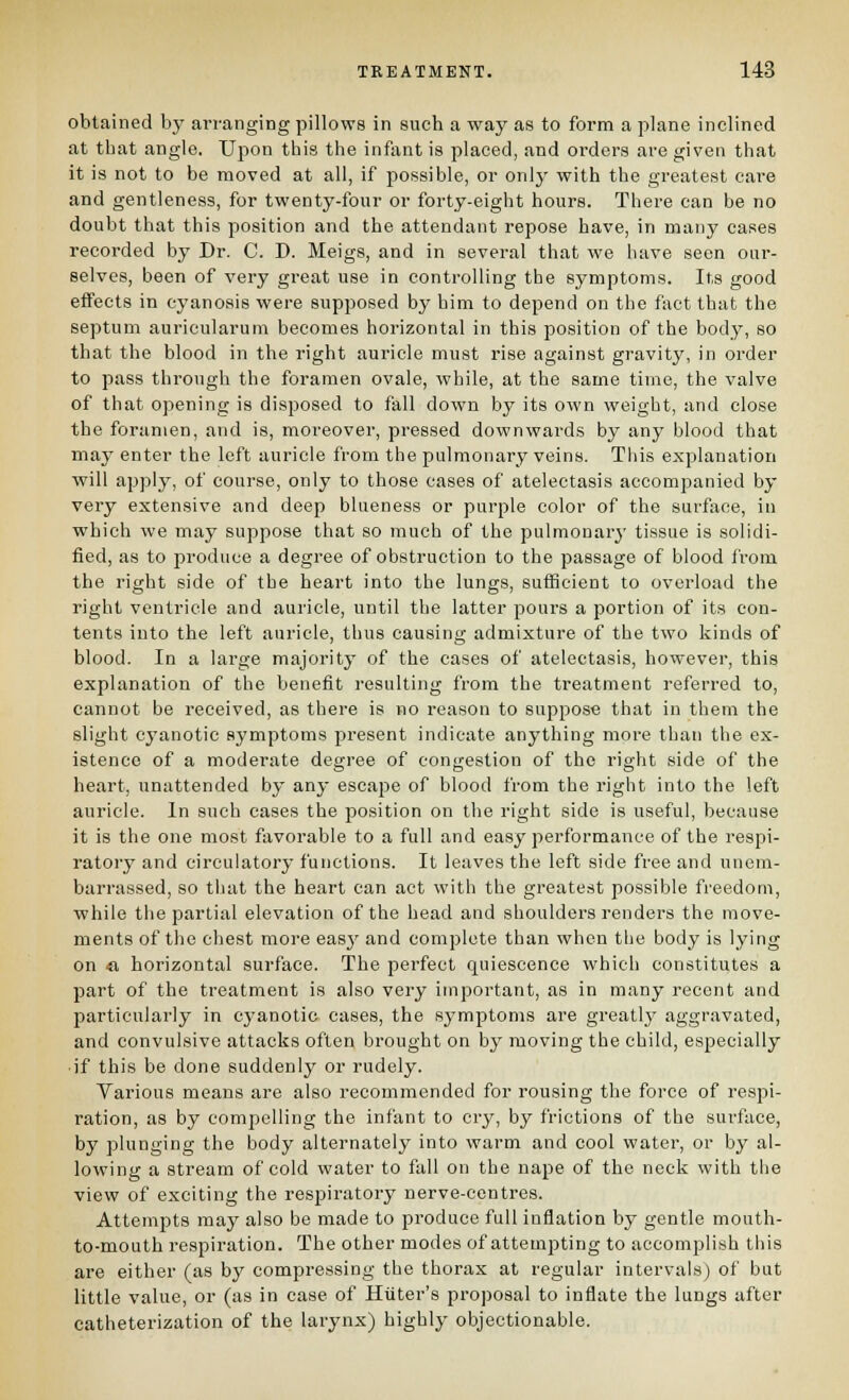 obtained bj' ai-ranging pillows in such a way as to form a plane inclined at that angle. Upon this the infant is placed, and orders are given that it is not to be moved at all, if possible, or onlj- with the greatest care and gentleness, for twenty-four or forty-eight hours. There can be no doubt that this position and the attendant repose have, in many cases recorded by Dr. C. D. Meigs, and in several that we iiave seen oar- selves, been of very great use in controlling the symptoms. Its good effects in cyanosis were supposed by him to depend on the fact that the septum auricularum becomes horizontal in this position of the body, so that the blood in the right auricle must rise against gravity, in order to pass through the foramen ovale, while, at the same time, the valve of that opening is disposed to fall down by its own weight, and close the foramen, and is, moreover, pressed downwai-ds by any blood that may enter the left auricle from the pulmonary veins. This explanation will apply, of course, only to those cases of atelectasis accompanied by very extensive and deep blueness or purple color of the surface, in which we may suppose that so much of the pulmonary tissue is solidi- fied, as to produce a degree of obstruction to the passage of blood from the right side of the heart into the lungs, sufficient to overload the right ventricle and auricle, until the latter pours a portion of its eon- tents into the left auricle, thus causing admixture of the two kinds of blood. In a large majority of the cases of atelectasis, however, this explanation of the benefit resulting from the treatment referred to, cannot be received, as there is no reason to suppose that in them the slight cyanotic symptoms present indicate anything more than the ex- istence of a moderate degree of congestion of the right side of the heart, unattended by any escape of blood from the right into the left auricle. In such cases the position on the right side is useful, because it is the one most favorable to a full and easy performance of the respi- ratory and circulatory functions. It leaves the left side free and unem- barrassed, so that the heart can act with the greatest possible freedom, while the partial elevation of the head and shoulders renders the move- ments of the chest more easy and complete than when the body is lying on «, horizontal surface. The perfect quiescence which constitutes a part of the treatment is also very important, as in many recent and particularly in cyanotic cases, the symptoms are greatlj' aggravated, and convulsive attacks often brought on by moving the child, especially if this be done suddenly or rudely. Various means are also recommended for rousing the force of respi- ration, as by compelling the infant to cry, by frictions of the surface, by plunging the body alternately into warm and cool water, or by al- lowing a stream of cold water to fall on the nape of the neck with the view of exciting the respiratory nerve-centres. Attempts may also be made to produce full inflation by gentle mouth- to-mouth respiration. The other modes of attempting to accomjjlish this are either (as by compressing the thorax at regular intervals) of but little value, or (as in case of Huter's proposal to inflate the lungs after catheterization of the larynx) highly objectionable.