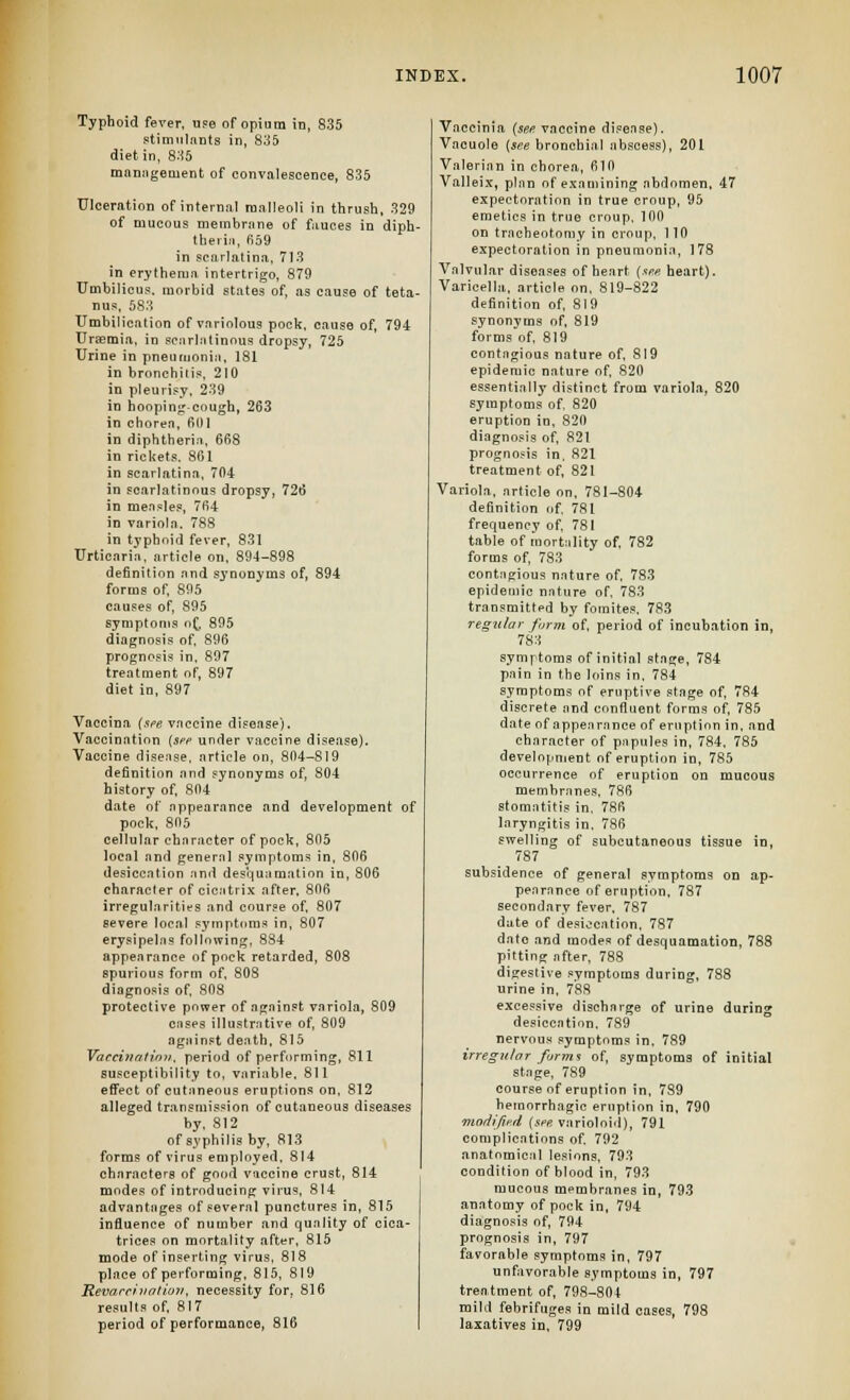 Typhoid fever, ufe of opium in, 835 .itimiilants in, 835 diet in, 836 manngement of convalescence, 835 Ulceration of internal malleoli in thrusli, 329 of mucous membrane of fauces in diph- theiia, 659 in scarlatina, 713 in erythema intertrigo, 879 Umbilicus, morbid states of, as cause of teta- nus, 583 Umbilication of variolous pock, cause of, 794 Ursemia. in scarlatinous dropsy, 725 Urine in pneumonia. 181 in bronchitis. 210 in pleurisy, 239 in hoop! nj:-cough, 263 in chorea, 601 in diphtheria, 668 in rickets. 861 in scarlatina, 704 in scarlatinous dropsy, 726 in measle.«, 764 in variola. 788 in typhoid fever, 831 Urticaria, article on, 894-898 definition and S3'nonyms of, 894 forms of 895 causes of, 895 symptoms o^. 895 diagnosis of 896 prognosis in. 897 treatment of, 897 diet in, 897 Vaccina (sfe vaccine disease). Vaccination (Sfe under vaccine disease). Vaccine disense, article on, 804-819 definition and synonyms of, 804 history of 804 date of appearance and development of pock, 805 cellular character of pock, 805 local and general symptoms in, 806 desiccation and desquamation in, 806 character of cicitri.x after, 806 irregularities and course of 807 severe local symptoms in, 807 erysipelas following, 8S4 appearance of pock retarded, 808 spurious form of, 808 diagnosis of 808 protective power of against variola, 809 cases illustrative of 809 against death, 815 Vacchtritinii. period of performing, 811 susceptibility to, variable. 811 efi'ect of cutaneous eruptions on, 812 alleged transmission of cutaneous diseases by. 812 of syphilis by, 813 forms of virus employed. 814 characters of good vaccine crust, 814 modes of introducing virus, 814 advantages of several punctures in, 815 influence of number and quality of cica- trices on mortality after, 815 mode of inserting virus, 818 place of performing, 815, 819 Kevarcinotioii, necessity for, 816 results of 817 period of performance, 816 Vaccinia (see vaccine disease). Vacuole {see bronchial abscess), 201 Valerian in chorea, 610 Vallei.x, plan of examining abdomen. 47 expectoration in true croup, 95 emetics in true croup. 100 on tracheotomy in croup. 110 expectoration in pneumonia, 178 Valvular diseases of heart {sm heart). Varicella, article on. 819-822 definition of 819 synonyms of 819 forms of 819 contagious nature of. 819 epidemic nature of 820 essentially distinct from variola, 820 symptoms of 820 eruption in, 820 diagnosis of, 821 prognosis in. 821 treatment of 821 Variola, article on, 781-804 definition of 781 frequency of 781 table of mortality of, 782 forms of 783 contagious nature of 783 epidemic nature of. 783 transmitted by foraites. 783 regular form of period of incubation in, 783 symptoms of initial stage, 784 pain in the loins in. 784 symptoms of eruptive stage of 784 discrete and confluent forms of, 785 date of appearance of eruption in. and character of papules in, 784. 785 development of eruption in, 785 occurrence of eruption on mucous membranes. 786 stomatitis in, 786 laryngitis in. 786 swelling of subcutaneous tissue in, 787 subsidence of general symptoms on ap- pearance of eruption. 787 secondary fever. 787 date of desiccation. 787 date and modes of desquamation, 788 pitting after, 788 digestive symptoms during, 788 urine in, 788 excessive discharge of urine during desiccation. 789 nervous symptoms in. 789 irregular farrrti of, symptoms of initial stage, 789 course of eruption in, 789 hemorrhagic eruption in, 790 morlifie.cl (see varioloid), 791 complications of 792 anatomic.'il lesions, 793 condition of blood in, 793 mucous membranes in, 793 anatomy of pock in, 794 diagnosis of 794 prognosis in, 797 favorable symptoms in, 797 unfavorable symptoms in, 797 treatment of 798-804 mild febrifuges in mild oases, 798 laxatives in, 799