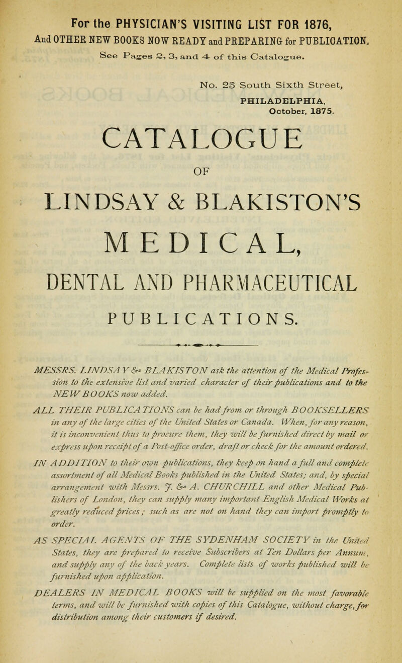 For the PHYSICIAN'S VISITING LIST FOR 1876, And OTHER NEW BOOKS NOW READY and PREPARING for PUBLIOATION, See Pages 3, 3, and 4 of this Catalogue. No. 2S South Sixth Street, PHILADELPHIA, October, 1875. CATALOGUE OF LINDSAY & BLAKISTON'S MEDICAL, DENTAL AND PHARMACEUTICAL PUBLICATIONS. MESSRS. LINDSA V &^ BLAKISTON ask the attention of the Medical Profes- sion to the extensive list and varied character of their publications and to the NEW BOOKS now added. ALL THEIR PUBLICATIONS can be had from or through BOOKSELLERS in any of the large cities of the United States or Catiada. When, for any reason, it is inconvenient thus to procure them, they will be furnished direct by mail or express upon receipt of a Post-office order, draft or check for the amount ordered. IN ADDITION to their own publications, they keep on hand a full and complete assortment of all Medical Books published in the U>iited States; and, by special arrange?nent -with Messrs. f. Sr' A. CHURCHILL and other Medical Pub- lishers of London, they can supply many importa?it English Medical Works at greatly reditcedprices ; such as are not on hand they can import promptly to order. AS SPECIAL AGENTS OF THE SYDENHAM SOCIETY in the United States, they are prepared to receive Subscribers at Ten Dollars per Annum, and supply any of the back years. Complete lists of works published will be fur7tished upon application. DEALERS IN MEDICAL BOOKS will be supplied on the most favorable terms, and will be furnished with copies of this Catalogue, without charge, for distribution among their customers if desired.