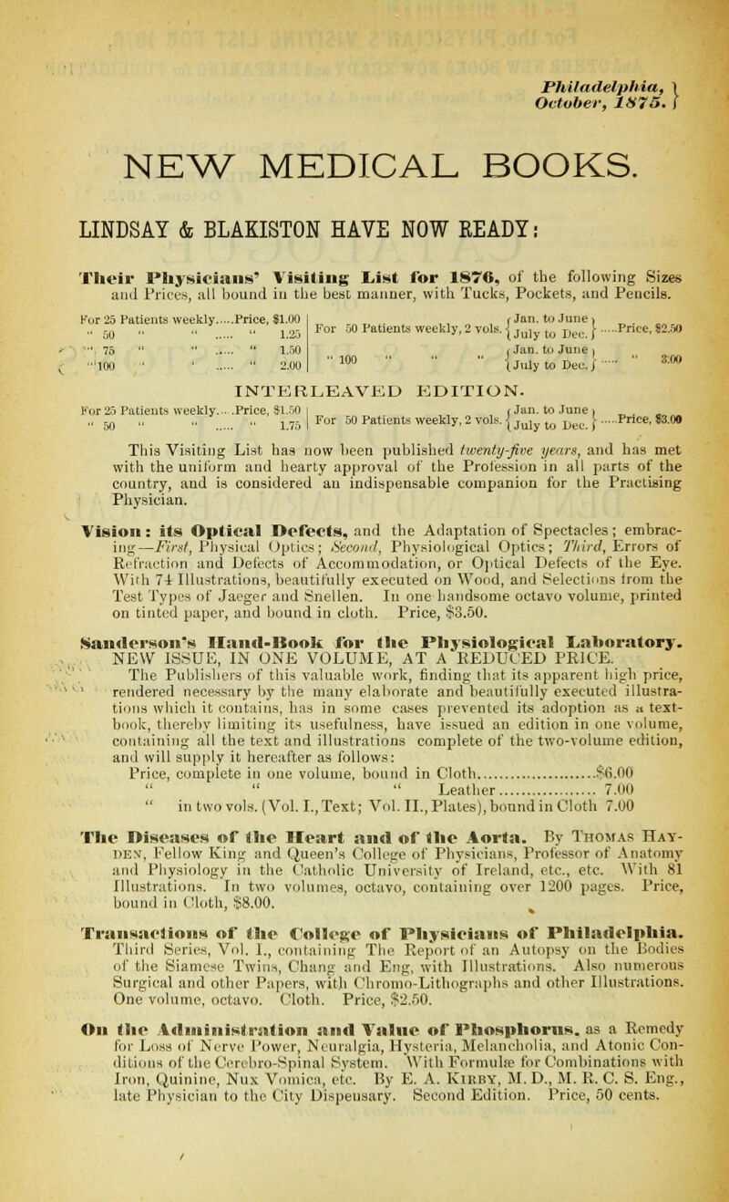 Philadelphia, \ October, 1S75. ( NE^V MEDICAL BOOKS. LINDSAY & BLAKISTON HAVE NOW READY: Their Physicians' Visiting L.ist for 1876, of the followiiig Sizes and Prices, all bound iu tlie best manner, with Tucks, Pockets, and Pencils. For 25 Patients weekly Price, 81.00 •■ 00  ••  l.'ij ■•• 75  ■•  1.50 too • '  2.00 r Jan. to June > For .50 Patients weekly, 2 vols, i j^j ^^^ jj^,,. | Pnec, 82.60 f Jan. til June | i July to Dec. / ' 3;0O INTERLEAVED p:dITION. For 25 Patients weekly... .Price, $1..M I , , (Jan. to June. ^. _„_ „ 50 ,, .. .. ^YjJFor 50 Patients weekly, 2 vols. I jyjjjj jjij^,^^ Price, 83.00 This Visiting List has now been published twenty-Jive years, and has met with the unil'unn and hearty approval of the Prolession in all parts of the country, and is considered an indispensable companion for the Practiaing Physician. Vision: its Optical Defects, and the Adaptation of Spectacles; embrac- ing—K/'s/, Physical (Jptics; Second, Physiological Optics; ?%!/■</, Errors of Refraction and Defects of Accommodation, or Ojitical Defects of the Eye. With 7-t Illu.strations, beautifully executed on Wood, and Selections Irom the Test Types of Jaeger and Snellen. In one handsome octavo volume, printed on tinted paper, and bound in cloth. Price, $3.50. Sanderson's Iland-Book for the Physiological Liohoratory. NEW ISSUE, IN ONE VOLUME, AT A KEDUOED PRICE. The Publishers of this valuable work, finding that its apparent high price, '' rendered necessary by the many elaborate and beautifully executed illustra- tions which it contains, has in some ca.ses prevented its adoption as a text- book, thereby limiting its usefulness, have issued an edition in one volume, containing all the text and illustrations complete of the two-volume edition, and will supply it hereafter as follows: Price, complete in one volume, bound in Cloth $6.00 Leather 7.00  in two vols. (Vol. I., Text; Vol. II., Plates), bound in Cloth 7.00 The Diseases of the Heart and of the Aorta. By Thomas Hay- DEX, Fellow King and Queen's C'ollege of Physicians, Professor of Anatomy and Physiology in the Catholic University of Ireland, etc., etc. With 81 Illustrations. In two volumes, octavo, containing over 1200 pages. Price, bound in Cloth, .§8.00. Transaclioits of the College of Physicians of Philadelphia. Third Series, Vol. I., containing The Report of an Autopsy on the Bodies of the Siamese Twins, Chang and Eiig, with Illustrations. Also numerous Surgical and other Papers, with Chromo-Lithographs and other Illustrations. One volume, octavo. Cloth. Price, $2.50. On the Administration and Value of Phosphorus, as a Remedy for Lo.ss of Nerve Power, Neuralgia, Hysteria, Melancholia, and Atonic Con- ditions of the Cereln-o-Spinal System. With Formulse for Combinations with Iron, Quinine, Nux Vomica, etc. By E. A. Kirby, M. D., M. R. C. S. Eng., late Physician to the City Dispensary. Second Edition. Price, 50 cents.