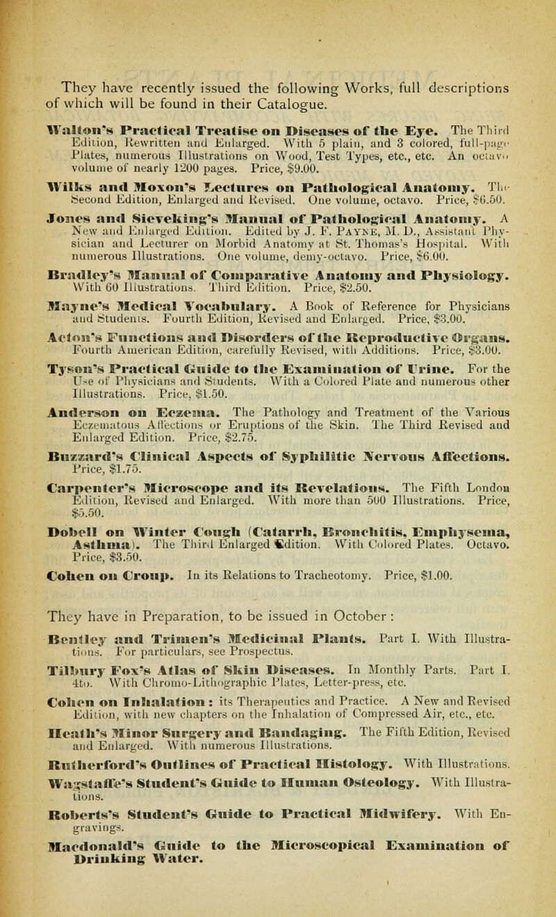 They have recently issued the following Works, full descriptions of which will be found in their Catalogue. Walton's Practical Treatise on Diseases of the Eye. The Third Edition, Rewritten and Eidarged. With 5 plain, and 3 colored, l'ull-|iagi' Plates, numerous Illustrations on Wood, Test Types, etc., etc. An oeiavi> volume of nearly 1200 pages. Price, .$9.00. Wilks and Moxon's T^ectures on Pathological Anatomy. Tin Second Edition, Enlarged and Revised. One volume, octavo. Price, ?6.00. Jones and Sieveking's 9Iannal of Pathological Anatomy. A Now and Enlarged Edition. Edited hy J. E. Payne, M. D., A.ssiKtaiit Phy- sician and Lecturer on Morbid Anatomy at 8t. Thomas's Hospital. With numerous Illustrations. One volume, demy-octavo. Price, $6.00. Bradley's Manual of Comparative Anatomy and Physiology. With 60 Illustrations. Third Edition. Price, $2.50. llayne's Medical Vocabnlary. A Book of Reference for Physicians and Students. Fourth Edition, Revised and Enlarged. Price, $3.00. Acton's Functions and Disorders of the Reproductive ©rgans. Fourth American Edition, carefully Revised, witli Additions. Price, $3.00. Tyson's Practical Guide to the Examination of ITrine. For the Use of Physicians and Students. With a Colored Plate and numerous other Illustrations. Price, $1.50. Anderson on Eczema. The Pathology and Treatment of the Various Eczematous A flections or Eruptions of the Skin. The Third Revised and Enlarged Edition. Price, $2.75. Buzzard's Clinical Aspects of Syphilitic Nervous Affections. Price, $1.75. Carpenter's Microscope and its Revelations. The Fifth London Edition, Revised and Enlarged. With more than 500 Illustrations. Price, $5.50. Dobell on Winter C<»ugh (Catarrh, Bronchitis, Emphysema, Asthma). The Third Enlarged Sdition. With Cohn-ed Plates. Octavo. Price, $3.50. Cohen on Croup. In its Relations to Tracheotomy. Price, $1.00. They have in Preparation, to be issued in October: Bcnilley and Trinien's Medicinal Plants. Part I. With Illustra- tions. For particulars, see Prospectus. Tilhury Fox's Atlas of Skin Diseases. In Jlonthly Parts. Part I. 4to. With Chromo-Lithographic Plates, Letter-press, etc. Cohen on Inhalation : its Therapeutics and Practice. A New and Revised Edition, with new chapters on the Inhalation of Compressed Air, etc., etc. Heath's Minor Surgery and Bandaging. The Fifth Edition, Revised and Enlarged. With numerous Illustrations. Rutherford's Outlines of Practical Histology. With Illustrations. Wagstaffe's Student's Ouide to Human Osteology. With Illustra- tions. Roberts's Student's Guide to Practical Midwifery. With En- gravings. Macdonald's Guide to the Microscopical Examination of Drinking Water.