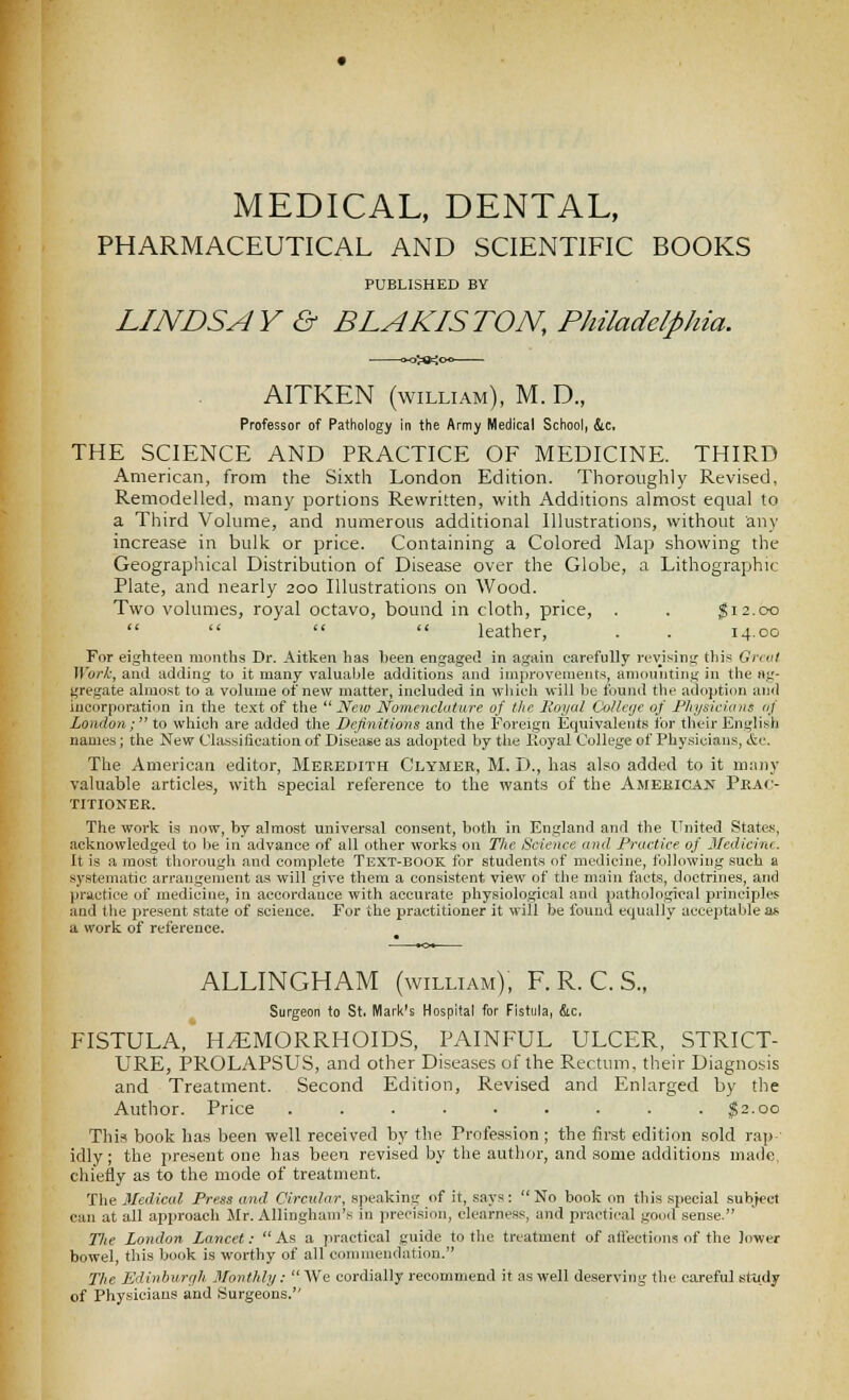 MEDICAL, DENTAL, PHARMACEUTICAL AND SCIENTIFIC BOOKS PUBLISHED BY LINDSAY & BLAKISTON, Philadelphia. AITKEN (WILLIAM), M. D., Professor of Pathology in the Army Medical School, &c. THE SCIENCE AND PRACTICE OF MEDICINE. THIRD American, from the Sixth London Edition. Thoroughly Revised, Remodelled, many portions Rewritten, with Additions almost equal to a Third Volume, and numerous additional Illustrations, without any increase in bulk or price. Containing a Colored Map showing the Geograpliical Distribution of Disease over the Globe, a Lithographic Plate, and nearly 200 Illustrations on Wood. Two volumes, royal octavo, bound in cloth, price, . . ^12.00     leather, . . 14.00 For eighteen months Dr. Aitken has been engaged in again carefully revising this Grtfil Work, and adding to it many valualjle additions and improvements, amounting in the (Ag- gregate almost to a volume of new matter, included in wliich will l]e found the adoption and incorporation in tlie te.^t of the  JVeiv Nomenclature of the Royal Collcyc 0/ Physicians <ij London; to which are added the Definitions and the Foreign Equivalents for their English names; the New Cl;i.ssitication of Disease as adopted by the Royal College of Phy.sicians, &e. The American editor, Meredith Clymer, M. D., has also added to it many valuable articles, with special reference to the wants of the Ameeicak Pkac- TITIONER. The work is now, by almost univei'sal consent, both in England and the United States, aeknowledged to be in advance of all other works on The Science and Practice of Medicine. It is a most thorougli and complete Text-book for students of medicine, following such a systematic arrangement as will give them a consistent view of the main facts, doctrines, and Ijractice of medicine, in accordance with accurate physiological and pathological principles and the present state of science. For the practitioner it will be found equally acceptable as a work of reference. ALLINGHAM (william), F. R. C. S., Surgeon to St. Hflark's Hospital for Fistula, &c. FISTULA, HEMORRHOIDS, PAINFUL ULCER, STRICT- URE, PROLAPSUS, and other Diseases of the Rectum, their Diagnosis and Treatment. Second Edition, Revised and Enlarged by the Author. Price ......... ;g2.oo This book has been well received by the Profession ; the first edition sold rap-' idly; the present one has been revised by the author, and some additions ina<ie, cliiefly as to the mode of treatment. Tlie Medical Press and Circular, speaking of it, says:  No book on this special subject can at all approach Jlr. Allingham's in precision, clearness, and practical go<id sense. Tlie London Lancet: As a practical guide to the treatment of affections of the lower bowel, this book is worthy of all commendation. The Edinburgh Monthly:  We cordially recommend it as well deserving the careful study of Physicians and Surgeons.