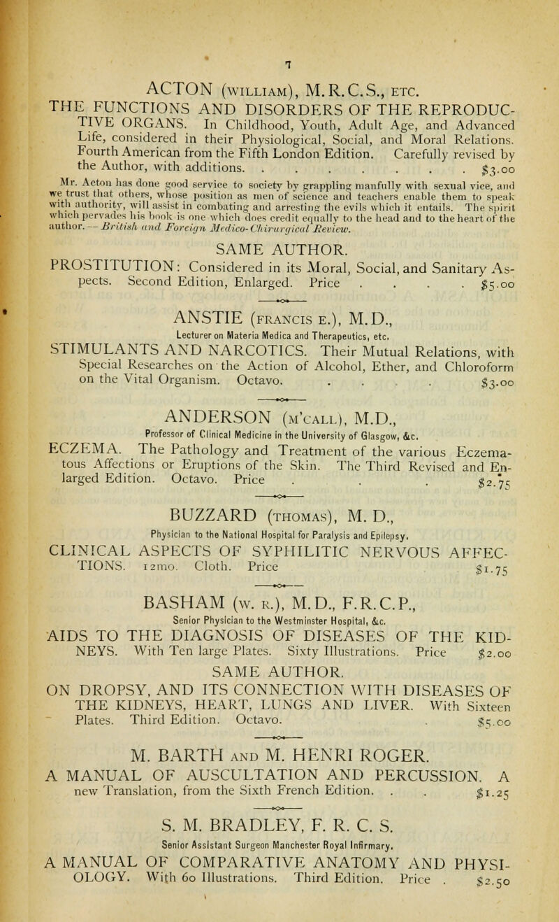 ACTON (WILLIAM), M.R.C.S., etc. THE FUNCTIONS AND DISORDERS OF THE REPRODUC- TIVE ORGANS. In Childhood, Youth, Adult Age, and Advanced Life, considered in their Physiological, Social, and Moral Relations. Fourth American from the Fifth London Edition. Carefully revised by the Author, with additions $3-oo Mr. Acton has done £,'ood service to society by grappling manfully with sexual vice, and we trust that. other.s, whose position as men of science and teachers enalile them to speaic with authority, will assist in combating and arresting the evils which it entails. The Ki>irit which pervades his book is one which does credit equally to the head and to theheart of the author. — British and Foreign JUedico-C'hirurrjical Eev'iew. SAME AUTHOR. PROSTITUTION: Considered in its Moral, Social, and Sanitary As- pects. Second Edition, Enlarged. Price . . . .$5.00 ANSTIE (FRANCIS E.), M.D., Lecturer on Materia Medica and Therapeutics, etc. STIMULANTS AND NARCOTICS. Their Mutual Relations, with Special Researches on the Action of Alcohol, Ether, and Chloroform on the Vital Organism. Octavo. .... $3-oo ANDERSON (m'call), M.D., Professor of Clinical Medicine In the University of Glasgow, &c. ECZEMA. The Pathology and Treatment of the various tlczema- tous Affections or Eruptions of the Skin. The Third Revised and En- larged Edition. Octavo. Price . . . ^2.7S BUZZARD (THOMAS), M. D., Physician to the National Hospital for Paralysis and Epilepsy, CLINICAL ASPECTS OF SYPHILITIC NERVOUS AFFEC- TIONS. i2mo. Cloth. Price $1.75 BASH AM (w. R.), M.D., F.R.C.R, Senior Physician to the Westminster Hospital, &c, AIDS TO THE DIAGNOSIS OF DISEASES OF THE KID- NEYS. With Ten large Plates. Sixty Illustrations. Price ^2,00 SAME AUTHOR. ON DROPSY, AND ITS CONNECTION WITH DISEASES OF THE KIDNEYS, HEART, LUNGS AND LIVER. With Sixteen Plates. Third Edition. Octavo. ^5.00 M. BARTH AND M. HENRI ROGER. A MANUAL OF AUSCULTATION AND PERCUSSION. A new Translation, from the Sixth French Edition. . . ^1.25 S. M. BRADLEY, F. R. C. S. Senior Assistant Surgeon Manchester Royal Infirmary. A MANUAL OF COMPARATIVE ANATOMY AND PHYSI- OLOGY. With 60 Illustrations. Third Edition. Price . S2.50