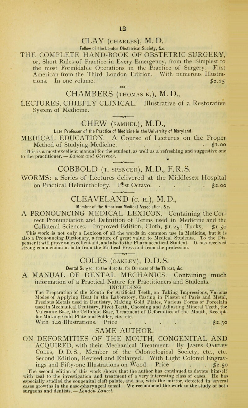 CLAY (CHARLES), M. D. Fellow of the London Obstetrical Society, ic. THE COMPLETE HAND-BOOK OF OBSTETRIC SURGERY, or, Short Rules of Practice in Every Emergency, from the Simplest to the most Formidable Operations in the Practice of Surgery. First American from the Third London Edition. With numerous Illustra- tions. In one volume. $2-25 CHAMBERS (thomas k.), M. D., LECTURES, CHIEFLY CLINICAL. Illustrative of a Restorative System of Medicine. CHEW (SAMUEL), M.D., Late Professor of the Practice of Medicine in the University of IVIaryland, MEDICAL EDUCATION. A Course of Lectures on the Proper Method of Studying Medicine. ... . . $1.00 This is a most excellent manual for the student, as well as a refreshing and suggestive one to the practitioner. — Lancet and Observer. COBBOLD (t. spencer), M.D., F.R.S. WORMS: a Series of Lectures delivered at the Middlesex Hospital on Practical Helminthology. Pftst Octavo. .... J2.00 CLEAVELAND (c. h.), M.D., Member of the American Medical Association, &,c. A PRONOUNCING MEDICAL LEXICON. Containing the Cor- rect Pronunciation and Definition of Terms used in Medicine and the Collateral Sciences. Improved Edition, Cloth, jSi.25 ; Tucks, $1.50 This work is not only a Lexicon of all the words in common use in Medicine, but it i.s also a Pronouncing Dictionary, a feature of great value to Medical Students. To the Dis- penser it will prove an excellent aid, and also to the Pharmaceutical Student. It has received strong commendation both from the Medical Press and from the profession. COLES (oakley), D.D.S. Dental Surgeon to the Hospital for Diseases of the Throati &c, A MANUAL OF DENTAL MECHANICS. Containing much information of a Practical Nature for Practitioners and Students. INCLUDING The Preparation of the Mouth for Artificial Teeth, on Taking Impressions, Various Modes of Applying Heat in the Laboratory, Casting in Plaster of Paris and Metal, Precious Metals used in Dentistry, Making Gold Plates, Various Forms of Porcelain used in Mechanical Dentistry, Pivot Teeth, Choosing and Adjusting Mineral Teeth, the Vulcanite Base, the Celluloid Base, Treatment of Deformities of the Mouth, Receipts for Making Gold Plate and Solder, etc., etc. With 140 Illustrations. Price .... I2.50 SAME AUTHOR. ON DEFORMITIES OF THE MOUTH, CONGENITAL AND ACQUIRED, with their Mechanical Treatment. By James Oakley Coles, D. D. S., Member of the Odontological Society, etc., etc. Second Edition, Revised and Enlarged. With Eight Colored Engrav- ings and Fifty-one Illustrations on Wood. Price . . ;g2.so The second edition of this work shows that the author has continued to devote him.self with zeal to the investigation and treatment of a veiy interesting class of cases. He haa especially studied the congenital cleft palate, and has, with the mirror, detected in several cases growths in the naso-pharyngeal tonsil. We recommend the work to the study of both surgeons and dentists. — London Lancet.