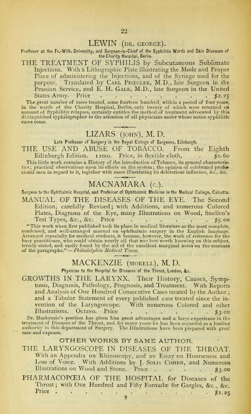 LEWIN (dr. George). Professor at the Fr,-Wilh. University, and Surgoon-in-Chief of the Syphilitic Wsrds and Skin Diseases of the Charity Hospital, Berlin, THE TREATMENT OF SYPHILIS by Subcutaneous Sublimate Injections. With a Lithographic Plate illustrating the Mode and Proper Place of administering the Injections, and of the Syringe used for the purpose. Translated by Carl Prcegler, M.D., late Surgeon in the Prussian Service, and E. H. Gale, M.D., late Surgeon in the United States Army. Price ........ I2.25 The great number of cases treated, some fourteen hundrcfl, within a period of four years, in the wards of the Charity Hospital, Berlin, only twenty of which were returned on account of Syphilitic relapses, certainly entitles the method of treatment advocated hy this distinguished syphilograpner to the attention of all physicians under whose notice syphilitic cases come. LIZARS (JOHN), M. D. Late Professor of Surgery in the Royal College of Surgeons, Edinburgh. THE USE AND ABUSE OF TOBACCO. From the Eighth Edinburgh Edition. i2mo. Price, in flexible cloth, . ^0.60 This little work contains a History of the introduction of Tobacco, its general characteris- tics; practical observations upon its etfects on the system; the opinion of celebrated profeB- sional men in regard to it, together with cases illustrating its deleterious influence, ic, &c. MACNAMARA (c). Surgeon to the Ophthalmic Hospital, and Professor of Ophthalmic Medicine in the Medical College, Calcutta. MANUAL OF THE DISEASES OF THE EYE. The Second Edition, carefully Revised; with Additions, and numerous Colored Plates, Diagrams of the Eye, many Illustrations on Wood, Snellen's Test Types, &c., &c. Price . . . . . . §5.00  This work when tirst published took its place in medical literature as the most complete, condensed, and well-arranged manual on ophthalmic surgery in the English language. Arranged especially for medical students, it became, however, the work of reference for the busy practitioner, who could olitain nearly all that was liest worth knowing on this subject, tersely stated, and easily found by the aitl of the excellent marginal notes ou the contents of the paragra2ihs. — Fhiladdphia Jledical Times. MACKENZIE (morell), M. D. Physician to the Hospital for Diseases of the Throat, London, &c. GROWTHS IN THE LARYNX. Their History, Causes, Symp- toms, Diagnosis, Pathology, Prognosis, and Treatment. With Reports and Analysis of One Hundred Consecutive Cases treated by the Author ; and a Tabular Statement of every published case treated since the in- vention of the Laryngoscope. With numerous Colored and other Illustrations. Octavo. Price ...... $3.00 Dr. Mackenzie's position has given him great advantages and a largo experience in the treatment of Diseases of the Throat, and for many years lie has been regarded as a IcadiiLi; authority in tliis department of Surgery. The Illustrations have been I'repared with great care and expense. OTHER WORKS BY SAME AUTHOR. THE LARYNGOSCOPE IN DISEASES OF THE THROAT. With an Appendix on Rhinoscopy, and an Essay on Hoarseness and Loss of Voice. With Additions by J. Solis Cohen, and Munierous Illustrations on Wood and Stone. Price .... $3.00 PHARMACOPCEIA OF THE HOSPITAL for Diseases of the Throat; with C>ne Hundred and Fifty Formulas for Gargles, &:c., &c. Price . . . ?i.2S 9 ^