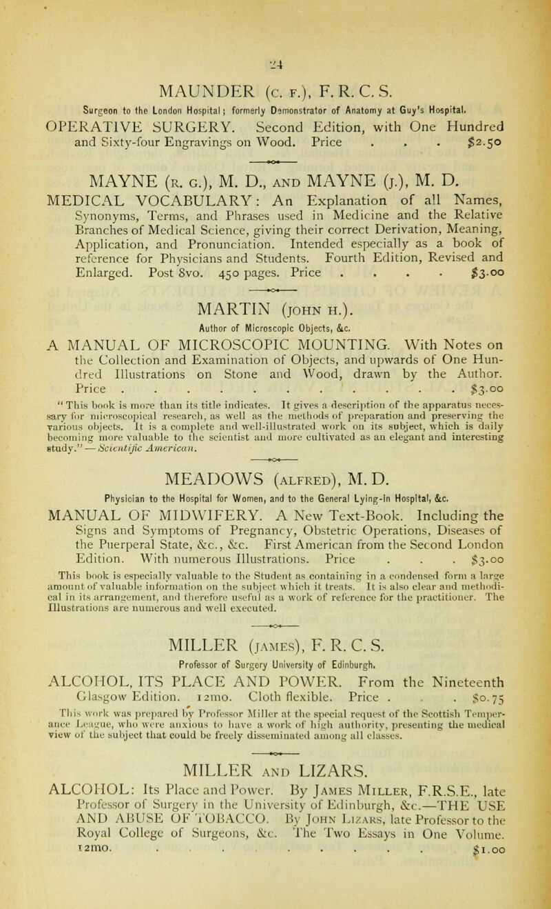 MAUNDER (c. f.), F. R. C. S. Surgeon to the London Hospital | formerly Demonstrator of Anatomy at Guy's Hospital. OPERATIVE SURGERY. Second Edition, with One Hundred and Sixty-four Engravings on Wood. Price . . . $2.50 MAYNE (r. g.), M. D., and MAYNE (j.), M. D. MEDICAL VOCABULARY: An Explanation of all Names, Synonyms, Terms, and Piirases used in Medicine and tlie Relative Branches of Medical Science, giving their correct Derivation, Meaning, Application, and Pronunciation. Intended especially as a book of reference for Physicians and Students. Fourth Edition, Revised and Enlarged. Post Svo. 450 pages. Price .... $300 MARTIN (JOHN H.). Author of Microscopic Objects, &c. A MANUAL OF MICROSCOPIC MOUNTING. With Notes on tlie Collection and Examination of Objects, and upwards of One Hun- dred Illustrations on Stone and Wood, drawn by the Author. Price ........... $3.00  TViis bonis is more than its title indicate.s. It gives a description of the apparatus neces- .saiy (or niifroscopical research, as well as the methods of preparation and preserving the various objects. It is a complete and well-illustrated work on its subject, which is daily becoming more valuable to the scientist and more cultivated as an elegant and interesting study. — iScicntijic American, MEADOWS (ALFRED), M.D. Physician to the Hospital for Women, and to the General Lying-ln Hospital, &c, MANUAL OF MIDWIFERY. A New Text-Book. Including the Signs and Symptoms of Pregnancy, Obstetric Operations, Diseases of the Puerperal State, &c., &c. First American from the Second London Edition. With numerous Illustrations. Price . . . }§3-oo This book is especially valuable to the Student ns containing in a conden.sed form a large amount of valuable inti)rniatiou on the subject which it treats. It is also clear and methodi- cal ill its arrangement, and therefore useful as a work of reference for the practitioner. The Illustrations are numerous and well executed. MILLER (jAMEs), F.R. C.S. Professor of Surgery University of Edinburgh. ALCOHOL, ITS PLACE AND POWER. From the Nineteenth Glasgow Edition. i2mo. Cloth flexible. Price . . . So. 75 Til is work was jirepared by Professor Jliller at the special request of the Scottish Temper- aiice League, who were anxious to have a work of high authority, presenting the medical view of the subject that could be freely disseminated among all classes. MILLER AND LIZARS. ALCOHOL: Its Place and Power. By James Miller, F.R.S.E., late Professor of Surgery in the University of Edinburgh, &c.—THE USE AND ABUSE OF TOBACCO. By John Liz.-vks, late Professor to the Royal College of Surgeons, &c. The Two Essays in One Volume. izmo. . . ;gl.00