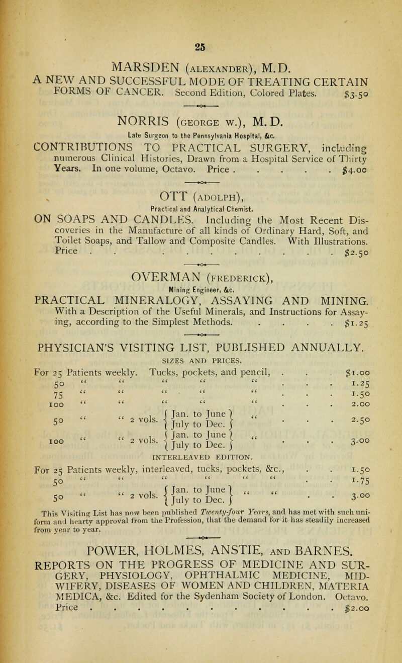 MARSDEN (ALEXANDER), M. D. A NEW AND SUCCESSFUL MODE OF TREATING CERTAIN FORMS OF CANCER. Second Edition, Colored Plates. ^3.50 NORRIS (GEORGE w.), M.D. Late Surgeon to the Pennsylvania Hospital, Sic, CONTRIBUTIONS TO PRACTICAL SURGERY, including numerous Clinical Histories, Drawn from a Hospital Service of Tliirty Years. In one volume, Octavo. Price $4.00 OTT (adolph). Practical and Analytical Chemist. ON SOAPS AND CANDLES. Including the Most Recent Dis- coveries in the Manufacture of all kinds of Ordinary Hard, Soft, and Toilet Soaps, and Tallow and Composite Candles. With Illustrations. Price . ^2.50 OVERMAN (FREDERICK), Mining Engineer, &c, PRACTICAL MINERALOGY, ASSAYING AND MINING. With a Description of the Useful Minerals, and Instructions for Assay- ing, according to the Simplest Methods. .... $1.25 PHYSICIAN'S VISITING LIST, PUBLISHED ANNUALLY. SIZES AND PRICES. For 25 Patients weekly. Tucks, pockets, and pencil, . . Ji.oo 50     ... 1.25 75   << , << ... 1.50 100     ... 2.00 ,, ,c t \ Tan. to lune) c, 5°  ' ^ol«- I July to Dec. } • • • 2.50 ,, << 1 ( Jan. to June) ,, i°°  ^^°1^- 1 July to Dec.}  • • • 3-°° INTERLEAVED EDITION. For 25 Patients weekly, interleaved, tucks, pockets, &c., . . 1.50 50     « « . . 1.75 <. 1 f Tan. to June ] ,< ,, 5°   2^°ls- } July to Dec. I   3-oo This Visitins List has now been published Twenty-four Yeari, and has met with such uni- form and liearty approval from the Profession, that the demand for it has steadily increased from year to year. POWER, HOLMES, ANSTIE, and BARNES. REPORTS ON THE PROGRESS OF MEDICINE AND SUR- GERY, PHYSIOLOGY, OPHTHALMIC MEDICINE, MID- WIFERY, DISEASES OF WOMEN AND CHILDREN, MATERIA MEDICA, &c. Edited for the Sydenham Society of London. Octavo. Price $2.00