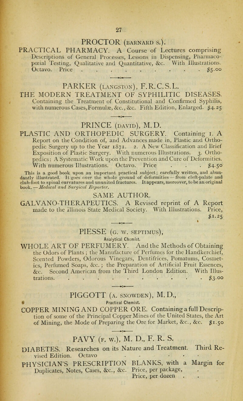 PROCTOR (BARNARD S.). PRACTICAL PHARMACY. A Course of Lectures comprising Descriptions of General Processes, Lessons in Dispensing, Pliarmaco- poeial Testing, Qualitative and Quantitative, &c. With Illustrations. Octavo. Price ?5-oo PARKER (langstoxn), F.R.C.S.L. THE MODERN TREATMENT OF SYPHILITIC DISEASES. Containing the Treatment of Constitutional and Confirmed Syphilis, with numerous Cases,Formulse, &c., &c. Fifth Edition, Enlarged. ^4-25 PRINCE (DAVID), M.D. PLASTIC AND ORTHOPEDIC SURGERY. Containing i. A Report on the Condition of, and Advances made in, Plastic and Ortho- pedic Surgery up to the Year 1871. 2. A New Classification and Brief Exposition of Plastic Surgery. With nurnerous Illustrations. 3. Ortho- pedics : A Systematic Work upon the Prevention and Cure of Deformities. With numerous Illustrations. Octavo. Price . . . ^14.50 This is a good book upon an important practical subject; carefully written, and abun- dantly illustrated. It goes over tlie whole ground of deformities — from cleft-palate and club-idot to spinal curvatures and ununited fractures. Itappears, moreover, to be an original book. — Medical and ^Stij'(/tca£ lieporter, SAME AUTHOR. GALVANO-THERAPEUTICS. A Revised reprint of A Report made to the Illinois State Medical Society. With Illustrations. Price, gi.25 PIESSE (g. w. -Septimus), Analytical Chemist. WHOLE ART OF PERFUMERY. And the Methods of Obtaining the Odors of Plants ; the Manufacture of Perfumes for the Handkerchief, Scented Powders, Odorous Vinegars, Dentifrices, Pomatums, Cosmet- ics, Perfumed Soaps, &c.; the Preparation of Artificial Fruit Essences, &c. Second American from the Third London Edition. With Illus- trations ^3-°o PIGGOTT (a. snowden), M.D., 9 Practical Chemist, COPPER MINING AND COPPER ORE. Containing a full Descrip- tion of some of the Principal Copper Mines of the United States, the Art of Mining, the Mode of Preparing the Ore for Market, &c., &c. $i-So PAVY (f. w.), M. D., F. R. S. DIABETES. Researches on its Nature and Treatment. Third Re- vised Edition. Octavo ..... PHYSICIAN'S PRESCRIPTION BLANKS, with a Margin for Duplicates, Notes, Cases, &c., &c. Price, per package, Price, per dozen