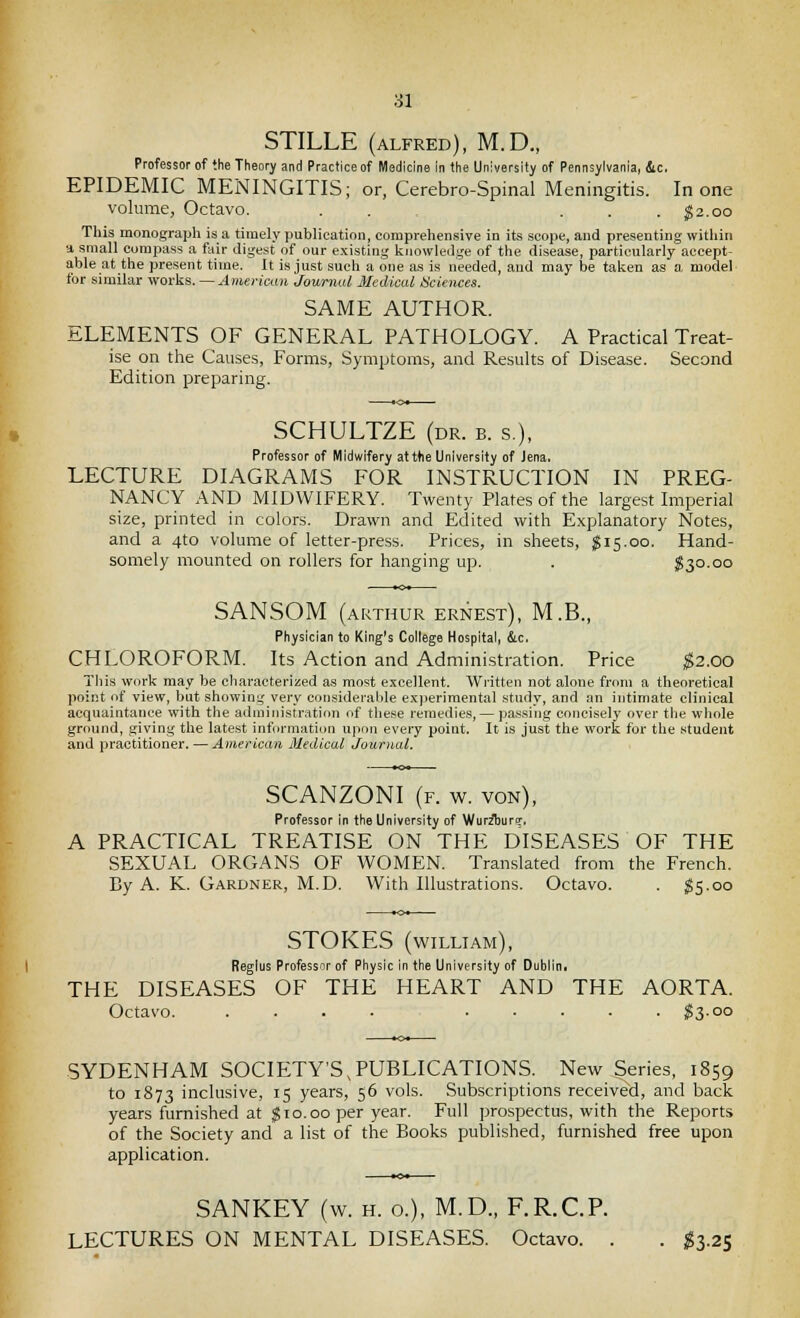 STILLE (ALFRED), M.D., Professor of the Theory and Practice of Medicine in the University of Pennsylvania, &c. EPIDEMIC MENINGITIS; or, Cerebro-Spinal Meningitis. In one volume, Octavo. . . . . . ;g2.oo This monograph is a timely publication, comprehensive in its scope, and presenting witliin •i small compass a fair digest of our existing Icjiowleilge of the disease, particularly accept- able at the present time. It is just such a one as is needed, aud may be taken as a model for similar works. — American Journal 3Iedical Sciences. SAME AUTHOR. ELEMENTS OF GENERAL PATHOLOGY. A Practical Treat- ise on the Causes, Forms, Symptoms, and Results of Disease. Second Edition preparing. SCHULTZE (dr. b. s.), Professor of Midwifery atttie University of Jena. LECTURE DIAGRAMS FOR INSTRUCTION IN PREG- NANCY AND MIDWIFERY. Twenty Plates of the largest Imperial size, printed in colors. Drawn and Edited with Explanatory Notes, and a 4to volume of letter-press. Prices, in sheets, $15.00. Hand- somely mounted on rollers for hanging up. . I30.00 SANSOM (ARTHUR ERNEST), M.B., Physician to King's College Hospital, &c. CHLOROFORM. Its Action and Administration. Price ;^2.oo This work may be characterized as most excellent. Written not alone from a theoretical point of view, but showing very considerable experimental study, and an intimate clinical acquaintance with the administration of tliese remedies, — passing concisely over the whole ground, giving the latest information upon every point. It is just the work for the .student and practitioner. — American Medical Journal. SCANZONI (f. w. yon), Professor in the University of Wurzburq-, A PRACTICAL TREATISE ON THE DISEASES OF THE SEXUAL ORGANS OF WOMEN. Translated from the French. By A. K. Gardner, M.D. With Illustrations. Octavo. . $5.00 STOKES (william), Regius Professor of Physic in the University of Dublin, THE DISEASES OF THE HEART AND THE AORTA. Octavo. .... S3-00 SYDENHAM SOCIETY'S,PUBLICATIONS. New Series, 1859 to 1873 inclusive, 15 years, 56 vols. Subscriptions received, and back years furnished at gio.oo per year. Full prospectus, with the Reports of the Society and a list of the Books published, furnished free upon application. SANKEY (w. h. 0.), M.D., F.R.C.P. LECTURES ON MENTAL DISEASES. Octavo. . . ^3.25