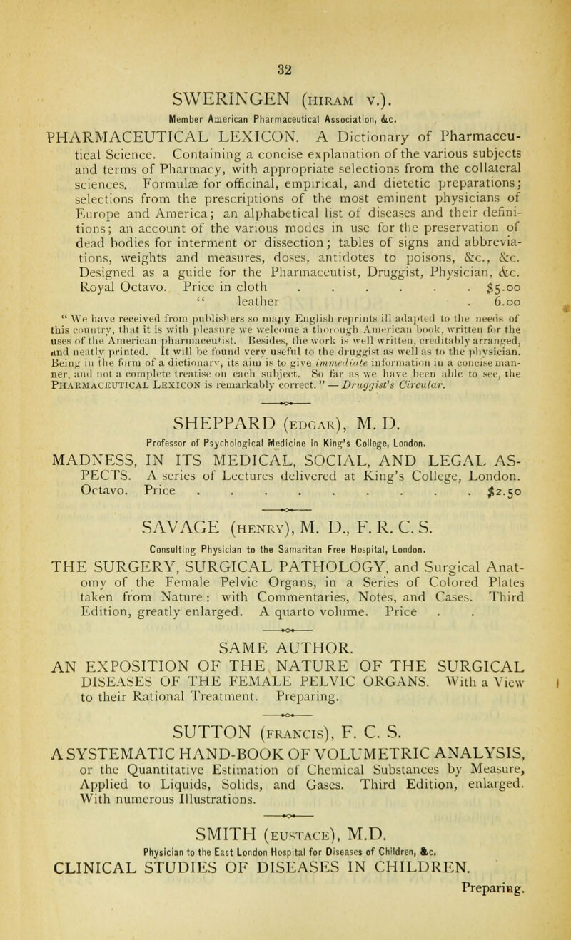 SWERINGEN (hiram v.). Member American Pharmaceutical Association, &.c, PHARMACEUTICAL LEXICON. A Dictionary of Pharmaceu- tical Science. Containing a concise explanation of the various subjects and terms of Pharmacy, with appropriate selections from the collateral sciences. Formulae for officinal, empirical, and dietetic preparations; selections from the prescriptions of the most eminent physicians of Europe and America; an alphabetical list of diseases and their defini- tions; an account of the various modes in use for tlie preservation of dead bodies for interment or dissection; tables of signs and abbrevia- tions, weights and measures, doses, antiflotes to poisons, &:c., &c. Designed as a guide for the Pharmaceutist, Druggist, Physician, &c. Royal Octavo. Price in cloth . . . . . . S5.00  leather . 6.00  We have received from pulilisliers .so niajiy English repriiita ill aila]>tc'(l to the neeiis of this counlrv, that it is with pleasure we welcome a thoroiijrh .American book, written for the uses of the American phannaceu'ist. Besides, the work is well written, crcditalily arranged, iind neatly printed. It will he found very u.seful to the druggist as well as to the physician. Being ill the form of a dictinnarv, its aim is to give iinvu'iti'ite information in a concise man- ner, ami not a complete treatise on each subject. So far as we have been able to see, tlie PjlAKMAciiUTiCAL LEXICON is remarkably correct.  — Druyyist's Circular. SHEPPARD (EDGAR), M. D. Professor of Psychological Medicine in King's College, London. MADNESS, IN ITS MEDICAL, SOCIAL, AND LEGAL AS- PECTS. A series of Lectures delivered at King's College, London. Octavo. Price ......... $2.50 SAVAGE (henrv), M. D., F. R. C. S. Consulting Physician to the Samaritan Free Hospital, London. THE SURGERY, SURGICAL PATHOLOGY, and Surgical Anat- omy of the Female Pelvic Organs, in a Series of Colored Plates taken from Nature: with Commentaries, Notes, and Cases. Third Edition, greatly enlarged. A quarto volume. Price SAME AUTHOR. AN EXPOSITION OE THE NATURE OF THE SURGICAL DISEASES OF THE FEMALE PELVIC ORGANS. With a View to their Rational Treatment. Preparing. SUTTON (FRANCIS), F. C. S. A SYSTEMATIC HAND-BOOK OF VOLUMETRIC ANALYSIS, or the Quantitative Estimation of Chemical Substances by Measure, Applied to Liquids, Solids, and Gases. Third Edition, enlarged. With numerous Illustrations. SMITH (EUSTACE), M.D. Physician to the East London Hospital for Diseases of Children, &c. CLINICAL STUDIES OF DISEASES IN CHILDREN. PrepariHg.