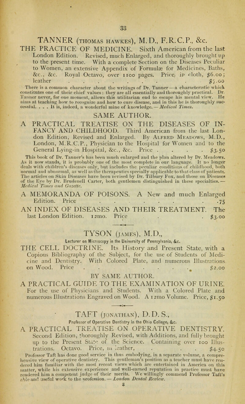 TANNER (THOMAS hawkes), M.D., F.R.C.P,, &c. THE PRACTICE OF MEDICINE. Sixth American from the last London Edition. Revised, much Enlarged, and thoroughly brought up to the present time. With a complete Section on the Diseases Peculiar to Women, an extensive Appendix of Formulae for Medicines, Baths, &c., &c. Royal Octavo, over iioo pages. Price, iv cloth, ^6.00; leather ....... . ^/-oo There is a common character about the writings of Dr. Tanner — a characteristic whiclk constitutes one of their chief values : they are all essentially aiidthorouglily practical. Dr, Tanner never, for one moment, allows this utilitarian end to escape his mental view. He aims at teaching how to recognize and how to cure disease, and in this he is thoroughly suc- ccsstul. ... It is, indeed, a wonderful mine of knowledge.—Medical Times. SAME AUTHOR. A PRACTICAL TREATISE ON THE DISEASES OF IN- FANCY AND CHILDHOOD. Third American from the last Lon- don Edition, Revised and Enlarged. By Alfred Meadows, M.D., London, M.R.C.P., Physician to the Hospital for Women and to the General Lying-in Hospital, &c., &c. Price . . . . ^3.50 This book of Dr. Tanner's has been nrach enlarged and the plan altered by Dr. Meadows. As it now stands, it is probably one of the most complete in our language. It no longer deals with children's diseases only, but includes the peculiar conditions of cliildhood, both normal aiul abnormal, as well as the therapeutics specially applicable to that class of jiatients. The articles on Skin Diseases have been revised by Dr. Tilbury Fox, and those on Diseases of the Eye by Dr. Brudenell Carter, both gentlemen distinguished in these specialties. — MfdiCLtl Times and Gazette, A MEMORANDA OF POISONS. A New and much Enlarged Edition. Price . . ... ■ -75 AN INDEX OF DISEASES AND THEIR TREATMENT. The last London Edition. 121110. Price . . $3.00 TYSON (jAME,s), M.D., Lecturer on Microscopy in the University of Pennsylvania, &c. THE CELL DOCTRINE. Its History and Present State, with a Copious Bibliography of the Subject, for the use of Students of Medi- cine and Dentistry. With Colored Plate, and numerous Illustrations, on Wood. Price . . .... g2.oo BY SAME AUTHOR. A PRACTICAL GUIDE TO THE EXAMINATION OF URINE. For the use of Physicians and Students. With a Colored Plate and numerous Illustrations Engraved on Wood. A i2nio Volume. Price, $1.50 TAFT (JONATHAN), D. D. S., Professor of Operative Dentistry in the Ohio College, &c. A PRACTICAL TREATISE ON OPERATIVE DENTISTRY. Second Edition, thoroughly Revised, with Additions, and fully brought up to the Present State of the Science. Containing over 100 Illus- trations. Octavo. Price, m leather, . . . $4.50 Professor Taft has done good service in thus embodying, in a separate volume, a compre- hensive view of oiierative dentistry. This gentleman's position as a teacher must have ren- dered him familiar with the most recent views which are entertained in America on this matter, while liis extensive experience and well-earned reputation in practice must have rendered him a competent judge of their merits. We willingly commend Professor Taft's able and useful woHc to the orofession. — London Dental Jicvlew. 3
