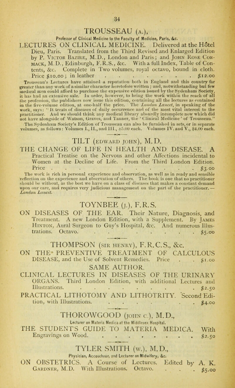 TROUSSEAU (A.), Professor of Clinical Medicine to the Faculty of Medicine, Paris, &c. LECTURES ON CLINICAL MEDICINE. Delivered at the Hotel Dieu, Paris. Translated from the Third Revised and Enlarged Edition by P. Victor Bazire, M.D., London and Paris; and John Rose Cor- MACK, M.D., Edinburgh, F.R.S., &c. With a full Index, Table of Con- tents, &c. Complete in Two volumes, royal octavo, bound in cloth. Price ^10.GO ; in leather ....... $12.00 Trousseau's Lectures have iittaineil a reputaticni botli in England and this country far greater than any worii of a similar character lieretot'ore written ; and, notwithstanding but few medical icen could ati'ord to purchase the expensive edition issued by the Sydenham Society, it has had an extensive sale. In order, however, to bring the work within the reach of all the profession, the publishers now issue this edition, containing all the lectures as contained in the live-volume edition, at one-half tlie price. Tlic Luiidon Lancet, in speaking of the work, says:  It treats of diseases of daily occurrence and of the most vital interest to the practitioner. And we should think any medical library absurdly incomplete now which did not have alongside of Watson, Graves, and Tanner, the ' Clinical Medicine' of Trousseau. The Sydenham Society's Edition of Trousseau can also be furnished in sets, or in separate volumes, as follows: Volumes I., II., and III., .>i.UO each. Volumes IV. and V., $4.00 each. TILT (EDWARD John), M. D. THE CHANGE OF LIFE IN HEALTH AND DISEASE. A Practical Treatise on the Nervous and other Affections incidental to Women at the Decline of Life. From the Third London Edition. Price ... ...... $3.00 The work is rich in personal experience and observation, as well as in ready and sensible reflection <ni the experience and observation of others. The book is one that no practitioner sliould lie svithout, as the best we have on a class of diseases that makes a constant demand ui)on our care, and recjuires very judicious management on the part of the practitioner.— London Lancet. TOYNBEE (J.), F.R.S. ON DISEASES OF THE EAR. Their Nature, Diagnosis, and Treatment. A new London Edition, with a Supplement. By James HiNTON, Aural Surgeon to Guy's Hospital, &c. And numerous Illus- trations. Octavo. ....... $5.00 THOMPSON (sir henry), F.R.C.S., &c. ON THE- PREVENTIVE TREATMENT OF CALCULOUS disease;, and the Use of Solvent Remedies. Price . . gi.oo SAME AUTHOR. CLINICAL LECTURES IN DISEASES OF THE URINARY ORGANS. Third London Edition, with additional Lectures and Illustrations. ....... . ^2.50 PRACTICAL LITHOTOMY AND LITHOTRITY. Second Edi- tion, with Illustrations. .... . . ^4.00 THOROWGOOD (john c), M.D., Lecturer on Materia Medicaattlie Middlesex Hospital, THE STUDENTS GUIDE TO MATERIA MEDICA. With Engravings on Wood. S^-So TYLER SMITH (w.), M.D., Physician, Accoucheur, and Lecturer on Midwifery, &.c. ON OBSTETRICS. A Course of Lectures. Edited by A. K. Gardner, M.D. With Ilhistrations. Octavo. . . . fie.00