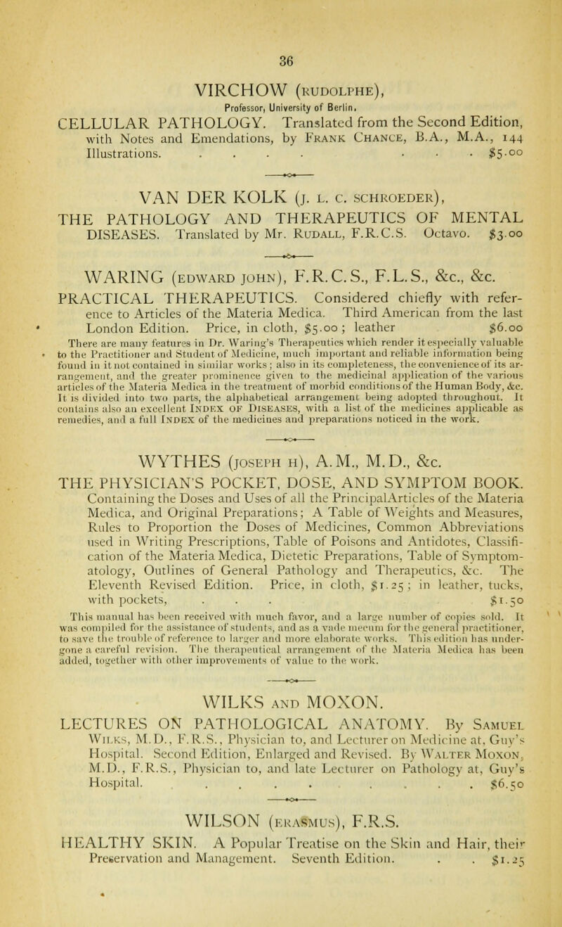 VIRCHOW (kudolphe), Professor, University of Berlin, CELLULAR PATHOLOGY. Translated from the Second Edition, with Notes and Emendations, by Frank Chance, B.A., M.A., 144 Illustrations. .... . . . ^15.00 VAN DER KOLK (j. l. c. schroeder), THE PATHOLOGY AND THERAPEUTICS OF MENTAL DISEASES. Translated by Mr. Rudall, F.R.C.S. Octavo. ^3.00 WARING (EDWARD JOHN), F.R.C.S., F.L.S., &c., &c. PRACTICAL THERAPEUTICS. Considered chiefly with refer- ence to Articles of the Materia Medica. Third American from the last London Edition. Price, in cloth, ^5.00 ; leather $6.00 There are many features in Dr. Waring's Tlierapeutics which render itespecially valuable to the Practitioner and Student of Medicine, nmcli important and reliable information being found in it not contained in similar works ; also in its comijleteuess, the convenience of its ar- rangement, and the greater prominence given to the medicinal api>lication of the various articles of the Materia Medica in the treatment of morbid conditionsof the Human Body, &e. It is divided into two parts, the alphabetical arrangement being adopted throughout. It contains also an e.xcellent Index of Diseases, witli a list of the medicines applicable as remedies, and a full Index of the medicines and preparations noticed in the work. WYTHES (JOSEPH h), A.m., M.D., &c. THE PHYSICIAN'S POCKET, DOSE, AND SYMPTOM BOOK. Containing the Doses and Uses of all the PrincipalArticles of the Materia Medica, and Original Preparations; A Table of Weights and Measures, Rules to Proportion the Doses of Medicines, Common Abbreviations used in Writing Prescriptions, Table of Poisons and Antidotes, Classifi- cation of the Materia Medica, Dietetic Preparations, Table of Symptom- atology, Outlines of General Pathology and Therapeutics, &c. The Eleventh Revised Edition. Price, in cloth, J1.25; in leather, tucks, with pockets, . . . $1.50 This manual has been received with much favor, and a large number of copies sold. It was compiled for the assistance of students, and as a vnde mecnm for the general practitioner, to save the troulile of reference to larger and more elaborate works. This edition has under- gone a careful revision. The therapeutical arrangement of the ilateria Medica ha.s been added, together with other improvements of value to the work. WILKS AND MOXON. LECTURES ON PATHOLOGICAL ANATOMY. By Samuel Wii.Ks, M.D., F. R.S., Physician to, and Lecturer on Medicine at, Guy's Hospital. Second Edition, Enlarged and Revised. By Walter Moxon, M.D., F.R.S., Physician to, and late Lectiu-er on Pathology at, Guy's Hospital. .... .... $6.50 WILSON (ekasmu.s), F.R.S. HEALTHY SKIN. A Popular Treatise on the Skin and Hair, their Preservation and Management. Seventh Edition. . . $1.25
