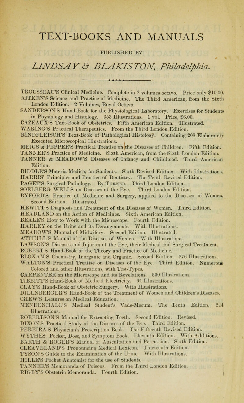 PUBLISHED BY LINDSAY & BLAKISTON, Philadelphia. TKOUSSEAU'S Clinical Medicine. Complete in 2 volumes octavo. Price only $10.00. AITKEN'S Science and Practice of Medicine. Tlie Third American, from the Sixth London Edition. 2 Volumes, Koyal Octavo. SANDERSON'S Hand-Book Cor the Physiological Laboratory. Exercises for Students in Physiology and Histology. 353 Illustrations. 1 vol. Price, $6.00. CAZEAUX'S Text-Book of Obstetrics. Fifth American Edition. Illustrated. WAKING'S Practical Therapeutics. From the Third London Edition. EINDFLEISCH'S Text-Book of Pathological Histology. Containing 208 Elaborateli- Executed Microscopical Illustrations, i MEIGS & PEPPER'S Practical Treatise onWie Diseases of Children. Fifth Edition. TANNER'S Practice of Medicine. Sixth American, from the Sixth London Edition. TANNER & MEADOW'S Diseases of Infancy and Childhood. Third America)i Edition. BIDDLE'S Materia Medica, for Students. Sixth Revised Edition. With Illustrations. HARRIS' Principles and Practice of Dentistry. The Tenth Revised Edition. PAGET'S Surgical Pathology. By Turner. Third London Edition. SOELBEKG WELLS on Disea-ses of the Eye. Third London Edition. BYFORD'S Practice of Medicine and Surgery, applied to the Diseases of Women, Second Edition. Illustrated. HEWITT'S Diagnosis and Treatment of the Diseases of Women. Third Edition. HEADL.\ND on tlie Action of Medicines. Sixth American Edition. BEALE'S How to Work with the Microscope. Fourth Edition. HARLEY on the Urine and its Derangements. With Illustrations. MEADOW'S Manual of Midwifery. Second Edition. Illustrated. ATTillLL'S Manual of the Diseases of Women. With Illustrations. LAWSON'S Diseases and Injuries of the Eye, their Medical and Surgical Treatment. ROBERT'S Hand-Book of the Theory andPractice of Medicine. BLOXAM S Chemistry, Inorganic and Organic. Second Edition. 276 Illustrations. WALTON'S Practical Treatise on Diseases of the Eye. Tliird Edition. Numerom Colored and other liluslrations, with Tcst-Tvpes. CARPENTER on the Microscope and its Revelations. 500 Illustrations. TIBBITT'S Hand-Book of Medical Electricity. 64 Illustrations. CLAY'S Hand-Book of Obstetric Surgery. With Illustrations. DILLNBERGER'S Hand-Book of the Treatment of V/omen and Children's Diseases. CHEW'S Lectures on Medical Education. MENDENHALL'S Medical Student's Vade-Mecum. The Tenth Edition. 2.4 Illustrations. ROBERTSON'S Manual for Extracting Teeth. Second Edition. Revised. DIXON'S Practical Study of the Diseases of the Eye. Third Edition. PEREIRA'S Physician's Prescription Book. The Fifteenth Revised Edition. WYTHES' Pocket, Dose, and Symptom Book. Eleventli Edition. With Additions. BARTH & ROGER'S Manual of Auscultation and Percussion. Sixth Edition. CLEAVELANiyS Pronouncing Medical Lexicon. Thirteenth Edition. TYSON'S Guide to the Examination of the Urine. Witli Illustrations. HILLE'S Pocket Anatomist for the use of Students. TANNER'S Memoranda of Poisons. From the Third London Edition. EIGBY'S Obstetric Memoranda. Fourth Edition. i