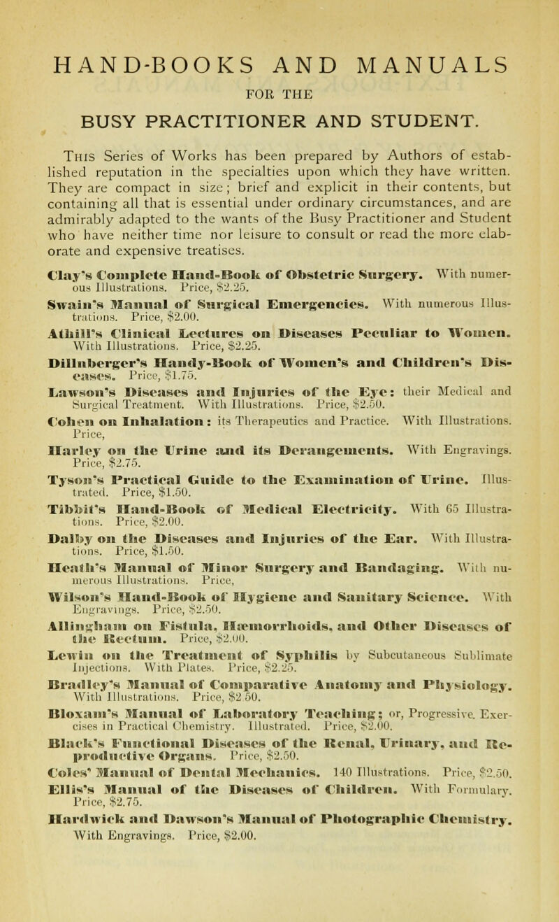 FOK THE BUSY PRACTITIONER AND STUDENT. This Series of Works has been prepared by Authors of estab- hshed reputation in the specialties upon which they have written. They are compact in size; brief and explicit in their contents, but containing all that is essential under ordinary circumstances, and are admirably adapted to the wants of the Busy Practitioner and Student who have neither time nor leisure to consult or read the more elab- orate and expensive treatises. Clay's Complete Haiicl-Boolt of Obstetrie Surgery. With numer- ous Illustrations. Price, Sii.Hy. Swain's Manual of Surgieal Emergencies. With numerous Illus- trutioiis. Price, $2.00. Atliill's Clinical IjectHres on Diseases Peculiar to Women. With Illustrations. Price, $2.25. Dillnberger's Handy-Uook of Women's and Children's Dis- eases. Price, !^1.75. liawson's Diseases and Injuries of the Eye: their Medical and Surgical Treatment. With Illustrations. Price, §2.50. Cohen on Inhalation : its Therapeutics and Practice. With Illustrations. Price, Ilarley on the Urine and its Derangements. With Eneravings. Price, $2.75. Tyson's Practical Guide to the Examination of Urine. Illus- tratefl. Price, $1.50. TibbJt's Iland-Book of Medical Electricity. With 65 Illustra- tions. Price, S2.00. Dalby on the Diseases and Injuries of the Ear. With Illustra- tions. Price, $1.50. Heath's Manual of Minor Surgery and Bandaging. With nu- merous Illustrations. Price, Wilson's Hand-Book of Ilj^giene and Sanitary Science. With En{j;ravings. Price, $2.50. AUiiii^hain on Fistula, Ilsemorrhoids, and Other Diseases of the ISeotum. Price, s;2.iiO. liCMin on the Treatment of Syphilis by Subcutaneous Sublimate Injection.^. Witli Plates. Price, $2.25. Bradley's Manual of Comparative Anatomy and Physiology. With Illustrations. Price, $2 50. Bloxam's Manual of Eaboratory Teaching; or, Progressive. Exer- cises in Practical Chemistry. Illustrated. Price, iS2.00. Black's Functional Diseases of the Benal, Urinary, and Re- productive Organs. Price, $2.50. Coles' Manual of Dental Mechanics. 140 Illuatrations. Price, $2.50. Ellis's Manual of the Diseases of Chil«lreii. With Fiumulary. Price, $2.75. Ilarilwick and Dawson's Manual of Photographic Chemistry. With Engravings. Price, $2.00.