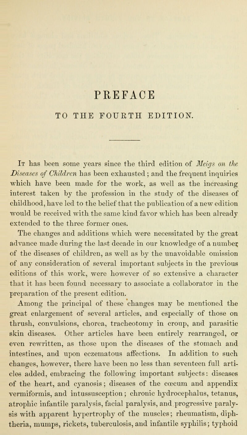 PREFACE TO THE FOURTH EDITION. It has been some years since the third edition of Meigs on the Diseases of Children has been exhausted ; and the frequent inquiries which have been made for the work, as well as the increasing interest taken by the profession in the study of the diseases of childhood, have led to the belief that the publication of a new edition would be received with the same kind favor which has been already extended to the three former ones. The changes and additions which were necessitated by the great advance made during the last decade in our knowledge of a number, of the diseases of children, as well as by the unavoidable omission of any consideration of several important subjects in the previous editions of this work, were however of so extensive a character that it has been found necessary to associate a collaborator in the preparation of the present edition. Among the princijial of these changes may be mentioned the great enlargement of several articles, and especially of those on thrush, convulsions, chorea, tracheotomy in croup, and parasitic skin diseases. Other articles have been entirely rearranged, or even rewritten, as those upon the diseases of the stomach and intestines, and upon eczematous affections. In addition to such changes, however, there have been no less than seventeen full arti- cles added, embracing the following important subjects: diseases of tbe heart, and cyanosis; diseases of the ccecum and appendix vermiformis, and intussusception; chrouic hydrocephalus, tetanus, atrophic infantile paralysis, facial paralysis, and progressive paraly- sis with apparent hypertrophy of the muscles; rheumatism, diph- theria, mumps, rickets, tuberculosis, and infantile syphilis; typhoid