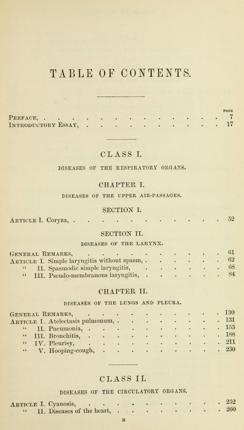 TABLE OF CONTENTS. Preface, 7 Introductory Essay, 17 CLASS I. DISEASES OF THE RESPIRATORY ORGANS. CHAPTER I. DISEASES OF THE UPPER AIR-PASSAGES. SECTION I. Article I. Coryza, 52 SECTION II. diseases of the larynx. General Remarks, 61 Article I. Simple laryngitis without spasm, 62  II. Spasmodic simple laryngitis, 68  III. Pseudo-membranous laryngitis, 84 CHAPTER II. diseases of the lungs and pleura. General Remarks, • .ISO Article I. Atelectasis pulmonum, 131  II. Pneumonia, 153  III. Bronchitis, 188  IV. Pleurisy, 211  V. Hooping-cough, 230 CLASS II. DISEASES OF THE CIRCULATORY ORGANS. Article I. Cyanosis, 252