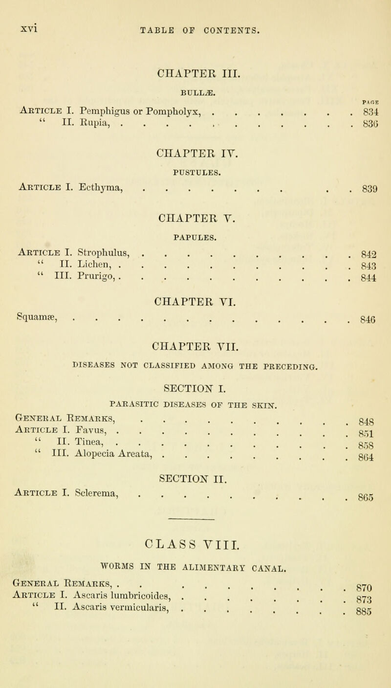 CHAPTER III. BULLAE. PACE Article I. Pemphigus or Pompkolyx, 834  II. Rupia, 83U CHAPTER IY. PUSTULES. Article I. Ecthyma, . 839 CHAPTER V. PAPULES. Article I. Strophulus, 842  II. Lichen, 343  III. Prurigo, _ 344 CHAPTER VI. Squamse, 846 CHAPTER VII. DISEASES NOT CLASSIFIED AMONG THE PRECEDING. SECTION I. parasitic diseases of the skin. General Remarks, §40 Article I. Favus, ggi  H. Tinea, ..'.'!'.! 858  III. Alopecia Areata, get SECTION II. Article I. Sclerema, ogg CLASS VIII. WORMS IN THE ALIMENTARY CANAL. General Remarks, . .... §70 Article I. Ascaris lumbricoides, 070  II. Ascaris vermicularis, cor