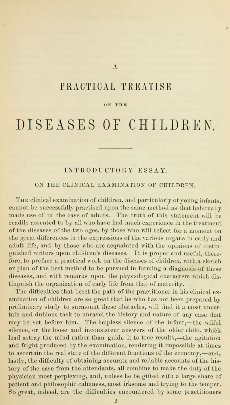 PRACTICAL TREATISE DISEASES OE CHILDREN. INTRODUCTORY ESSAY. ON THE CLINICAL, EXAMINATION OP CHILDREN. The clinical examination of children, and particularly of young infants, cannot be successfully practised upon the same method as that habitually made use of in the case of adults. The truth of this statement will be readily assented to by all who have had much experience in the treatment of the diseases of the two ages, by those who will reflect for a moment on the great differences in the expressions of the various organs in early and adult life, and by those who are acquainted with the opinions of distin- guished writers upon children's diseases. It is proper and useful, there- fore, to preface a practical work on the diseases of children, with a sketch or plan of the best method to be pursued in forming a diagnosis of these diseases, and with remarks upon the physiological characters which dis- tinguish the organization of early life from that of maturity. The difficulties that beset the path of the practitioner in his clinical ex- amination of children are so great that he who has not been prepared by preliminary study to surmount these obstacles, will find it a most uncer- tain and dubious task to unravel the history and nature of any case that may be set before him. The helpless silence of the infant,—the wilful silence, or the loose and inconsistent answers of the older child, which lead astray the mind rather than guide it to true results,—the agitation and fright produced by the examination, rendering it impossible at times to ascertain the real state of the different functions of the ecouomy,—and, lastly, the difficulty of obtaining accurate and reliable accounts of the his- tory of the case from the attendants, all combine to make the duty of the physician most perplexing, and, unless he be gifted with a large share of patient and philosophic calmness, most irksome and trying to the temper. So great, indeed, are the difficulties encountered by some practitioners 2