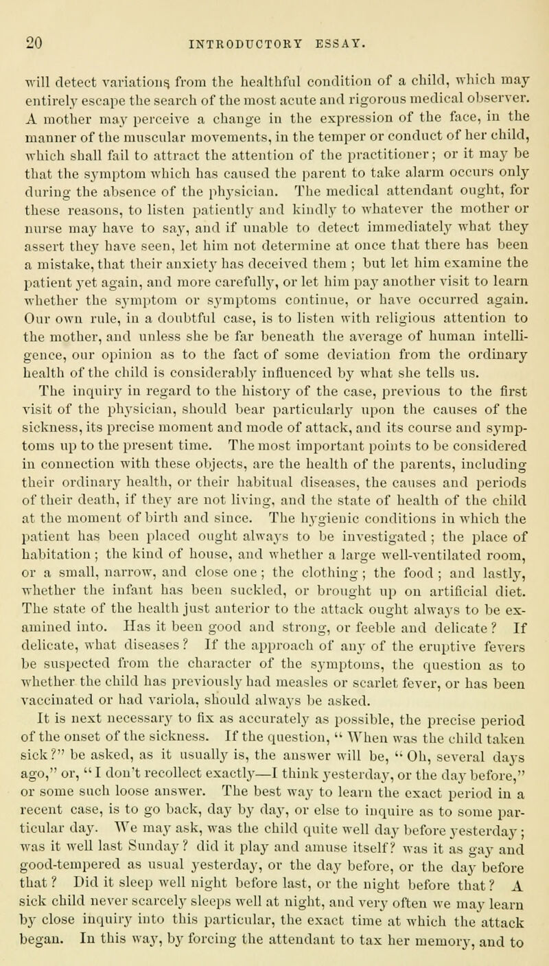 will detect variations* from the healthful condition of a child, which may entirely escape the search of the most acute and rigorous medical observer. A mother ma_y perceive a change in the expression of the face, in the manner of the muscular movements, in the temper or conduct of her child, which shall fail to attract the attention of the practitioner; or it may be that the symptom which has caused the parent to take alarm occurs only during the absence of the physician. The medical attendant ought, for these reasons, to listen patiently and kindly to whatever the mother or nurse may have to say, and if unable to detect immediately what they assert they have seen, let him not determine at once that there has been a mistake, that their anxiet}' has deceived them ; but let him examine the patient yet again, and more carefully, or let him pay another visit to learn whether the symptom or symptoms continue, or have occurred again. Our own rule, in a doubtful case, is to listen with religious attention to the mother, and unless she be far beneath the average of human intelli- gence, our opinion as to the fact of some deviation from the ordinary health of the child is considerably influenced by what she tells us. The inquiry in regard to the history of the case, previous to the first visit of the physician, should bear particularly upon the causes of the sickness, its precise moment and mode of attack, and its course and symp- toms up to the present time. The most important points to be considered in connection with these objects, are the health of the parents, including their ordinary health, or their habitual diseases, the causes and periods of their death, if they are not living, and the state of health of the child at the moment of birth and since. The hygienic conditions in which the patient has been placed ought always to be investigated ; the place of habitation ; the kind of house, and whether a large well-ventilated room, or a small, narrow, and close one ; the clothing; the food ; and lastly, whether the infant has been suckled, or brought up on artificial diet. The state of the health just anterior to the attack ought always to be ex- amined into. Has it been good and strong, or feeble and delicate ? If delicate, what diseases ? If the approach of any of the eruptive fevers be suspected from the character of the symptoms, the question as to whether the child has previously had measles or scarlet fever, or has been vaccinated or had variola, should always be asked. It is next necessary to fix as accurately as possible, the precise period of the onset of the sickness. If the question,  When was the child taken sick? be asked, as it usually is, the answer will be, Oh, several days ago, or,  I don't recollect exactly—I think yesterday, or the day before, or some such loose answer. The best way to learn the exact period in a recent case, is to go back, day by day, or else to inquire as to some par- ticular day. We may ask, was the child quite well day before yesterday; was it well last Sunday? did it play and amuse itself? was it as gay and good-tempered as usual yesterday, or the day before, or the day before that ? Did it sleep well night before last, or the night before that ? A sick child never scarcely sleeps well at night, and very often we may learn by close inquiry into this particular, the exact time at which the attack began. In this way, by forcing the attendant to tax her memory, and to
