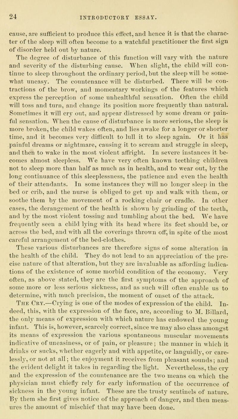 cause, are sufficient to produce this effect, and hence it is that the charac- ter of the sleep will often become to a watchful practitioner the first sign of disorder held out by nature. The degree of disturbance of this function will vary with the nature and severity of the disturbing cause. When slight, the child will con- tinue to sleep throughout the ordinary period, but the sleep will be some- what uneasy. The countenance will be disturbed. There will be con- tractions of the brow, and momentary workings of the features which express the perception of some unhealthful sensation. Often the child will toss and turn, and change its position more frequently than natural. Sometimes it will cry out, and appear distressed by some dream or pain- ful sensation. When the cause of disturbance is more serious, the sleep is more broken, the child wakes often, and lies awake for a longer or shorter time, and it becomes very difficult to lull it to sleep again. Or it has painful dreams or nightmare, causing it to scream and struggle in sleep, and then to wake in the most violent affright. In severe instances it be- comes almost sleepless. We have very often known teething children not to sleep more than half as much as in health, and to wear out, by the long continuance of this sleeplessness, the patience and even the health of their attendants. In some instances they will no longer sleep in the bed or crib, and the nurse is obliged to get up and walk with them, or soothe them by the movement of a rocking chair or cradle. In other cases, the derangement of the health is shown by grinding of the teeth, and by the most violent tossing and tumbling about the bed. We have frequently seen a child lying with its head where its feet should be, or across the bed, and with all the coverings thrown off, in spite of the most careful arrangement of the bed-clothes. These various disturbances are therefore signs of some alteration in the health of the child. They do not lead to an appreciation of the pre- cise nature of that alteration, but they are invaluable as affording indica- tions of the existence of some morbid condition of the ecouonvy. Very often, as above stated, they are the first symptoms of the approach of some more or less serious sickness, and as such will often enable us to determine, with much precision, the moment of onset of the attack. The Cry.—Crying is one of the modes of expression of the child. In- deed, this, with the expression of the face, are, according to M. Billard, the only means of expression with which nature has endowed the young infant. This is, however, scarcely correct, since we may also class amongst its means of expression the various spontaneous muscular movements indicative of uneasiness, or of pain, or pleasure; the manner in which it drinks or sucks, whether eagerly and with appetite, or languidly, or care- lessly, or not at all; the enjoyment it receives from pleasant sounds; and the evident delight it takes in regarding the light. Nevertheless, the cry and the expression of the countenance are the two means on which the physician must chiefly rely for early information of the occurrence of sickness in the young infant. These are the trusty sentinels of nature. By them she first gives notice of the approach of danger, and then meas- ures the amount of mischief that may have been done.