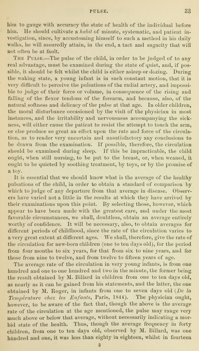 him to gauge with accuracy the state of health of the individual before him. He should cultivate a habit of minute, systematic, and patient in- vestigation, since, by accustoming himself to such a method in his daily walks, he will assuredly attain, in the end, a tact and sagacity that will not often be at fault. The Pulse.—The pulse of the child, in order to be judged of to any real advantage, must be examined during the state of quiet, and, if pos- sible, it should be felt whilst the child is either asleep or dozing. During the waking state, a young infant is in such constant motion, that it is very difficult to perceive the pulsations of the radial artery, and impossi- ble to judge of their force or volume, in consequence of the rising and falling of the flexor tendons of the forearm, and because, also, of the natural softness and delicacy of the pulse at that age. In older children, the moral disturbance occasioned by the visit of the physician in most instances, and the irritability and nervousness accompanying the sick- ness, will either cause the patient to resist the attempt to touch the arm, or else produce so great an effect upon the rate and force of the circula- tion, as to render very uncertain and unsatisfactory any conclusions to be drawn from the examination. If possible, therefore, the circulation should be examined during sleep. If this be impracticable, the child ought, when still nursing, to be put to the breast, or, when weaned, it ought to be quieted by soothing treatment, by toys, or by the promise of a toy. It is essential that we should know what is the average of the healthy pulsations of the child, in order to obtain a standard of comparison by which to judge of any departure from that average in disease. Observ- ers have varied not a little in the results at which they have arrived by their examinations upon this point. By selecting those, however, which appear to have been made with the greatest care, and under the most favorable circumstances, we shall, doubtless, obtain an average entirely worthy of confidence. It will be necessary, also, to obtain averages for different periods of childhood, since the rate of the circulation varies to a very great extent at different ages. We shall, therefore, give the rate of the circulation for new-born children (one to ten days old), for the period from four months to six years, for that from six to nine years, and for those from nine to twelve, and from twelve to fifteen years of age. The average rate of the circulation in very young infants, is from one hundred and one to one hundred and two in the minute, the former being the result obtained by M. Billard in children from one to ten days old, as nearly as it can be gained from his statements, and the latter, the one obtained by M. Roger, in infants from one to seven days old (De la Temperature chez les Enfants, Paris, 184t). The physician ought, however, to be aware of the fact that, though the above is the average rate of the circulation at the age mentioned, the pulse may range very much above or below that average, without necessarily indicating a mor- bid state of the health. Thus, though the average frequency in forty children, from one to ten days old, observed by M. Billard, was one hundred and one, it was less than eighty in eighteen, whilst in fourteen