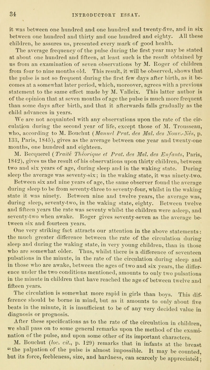 it was between one hundred and one hundred and twenty-five, and in six between one hundred and thirty and one hundred and eighty. All these children, he assures us, presented every mark of good health. The average frequency of the pulse during the first year may be stated at about one hundred and fifteen, at least such is the result obtained by us from an examination of seven observations by M. Roger of children from four to nine months old. This result, it will be observed, shows that the pulse is not so frequent during the first few days after birth, as it be- comes at a somewhat later period, which, moreover, agrees with a previous statement to the same effect made by M. Yalleix. This latter author is of the opinion that at seven months of age the pulse is much more frequent than some days after birth, and that it afterwards falls gradually as the child advances in years. We are not acquainted with any observations upon the rate of the cir- culation during the second year of life, except those of M. Trousseau, who, according to M. Bouchut {Manuel Prat, des Mai. des Nour.-Nes, p. 133, Paris, 1845), gives as the average between one year and twenty-one months, one hundred and eighteen. M. Becquerel (Traite Theorique et Prat, des Mai. des Enfants, Paris, 1842), gives us the result of his observations upon thirty children, between two and six years of age, during sleep and in the waking state. During sleep the average was seventy-six; in the waking state, it was ninety-two. Between six and nine years of age, the same observer found the average during sleep to be from seventy-three to seventjr-four, whilst in the waking state it was ninety. Between nine and twelve years, the average was, during sleep, seventy-two, in the waking state, eighty. Between twelve and fifteen years the rate was seventy whilst the children were asleep, and seventy-two when awake. Roger gives seventy-seven as the average be- tween six and fourteen years. One very striking fact attracts our attention in the above statements: the much greater difference between the rate of the circulation during sleep and during the waking state, in very young children, than in those who are somewhat older. Thus, whilst there is a difference of seventeen pulsations in the minute, in the rate of the circulation during sleep and in those who are awake, between the ages of two aud six years, the differ- ence under the two conditions mentioned, amounts to onlv two pulsations in the minute in children that have reached the age of between twelve and fifteen years. The circulation is somewhat more rapid in girls than boys. This dif- ference should be borne in mind, but as it amounts to only about five beats in the minute, it is insufficient to be of any very decided value in diagnosis or prognosis. After these specifications as to the rate of the circulation in children we shall pass on to some general remarks upon the method of the exami- nation of the pulse, and upon some other of its important characters. M. Bouchut (he. cit., p. 129) remarks that in infants at the breast the palpation of the pulse is almost impossible. It may be counted, but its force, feebleness, size, and hardness, can scarcely be appreciated •