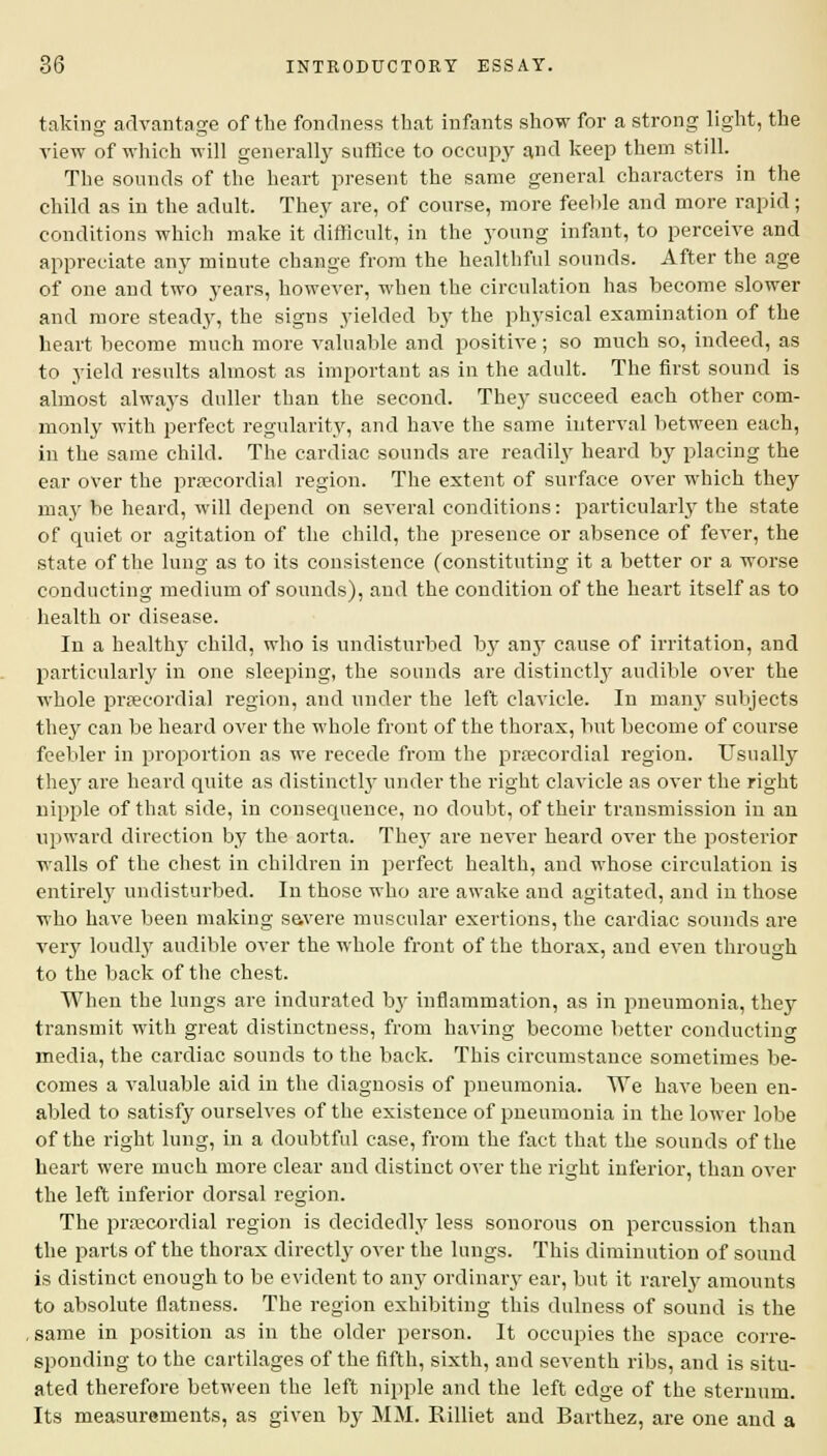 taking advantage of the fondness that infants show for a strong light, the view of which will generally suffice to occupy and keep them still. The sounds of the heart present the same general characters in the child as in the adult. They are, of course, more feeble and more rapid; conditions which make it difficult, in the young infant, to perceive and appreciate any minute change from the healthful sounds. After the age of one and two years, however, when the circulation has become slower and more steady, the signs yielded by the physical examination of the heart become much more valuable and positive; so much so, indeed, as to yield results almost as important as in the adult. The first sound is almost always duller than the second. They succeed each other com- monly with perfect regularity, and have the same interval between each, in the same child. The cardiac sounds are readily heard by placing the ear over the precordial region. The extent of surface over which they may be heard, will depend on several conditions: particularly the state of quiet or agitation of the child, the presence or absence of fever, the state of the lung as to its consistence (constituting it a better or a worse conducting medium of sounds), and the condition of the heart itself as to health or disease. In a healthy child, who is undisturbed by any cause of irritation, and particularly in one sleeping, the sounds are distinctly audible over the whole precordial region, and under the left clavicle. In many subjects they can be heard over the whole front of the thorax, but become of course feebler in proportion as we recede from the precordial region. Usually they are heard quite as distinctly under the right clavicle as over the right nipple of that side, in consequence, no doubt, of their transmission in an upward direction by the aorta. They are never heard over the posterior walls of the chest in children in perfect health, and whose circulation is entirely undisturbed. In those who are awake and agitated, and in those who have been making savere muscular exertions, the cardiac sounds are very loudly audible over the whole front of the thorax, and even through to the back of the chest. When the lungs are indurated by inflammation, as in pneumonia, they transmit with great distinctness, from having become better conducting media, the cardiac sounds to the back. This circumstance sometimes be- comes a valuable aid in the diagnosis of pneumonia. We have been en- abled to satisfy ourselves of the existence of pneumonia in the lower lobe of the right lung, in a doubtful case, from the fact that the sounds of the heart were much more clear and distinct over the right inferior, than over the left inferior dorsal region. The precordial region is decidedly less sonorous on percussion than the parts of the thorax directly over the lungs. This diminution of sound is distinct enough to be evident to any ordinary ear, but it rarely amounts to absolute flatness. The region exhibiting this dulness of sound is the , same in position as in the older person. It occupies the space corre- sponding to the cartilages of the fifth, sixth, and seventh ribs, and is situ- ated therefore between the left nipple and the left edge of the sternum. Its measurements, as given by MM. Rilliet and Barthez, are one and a