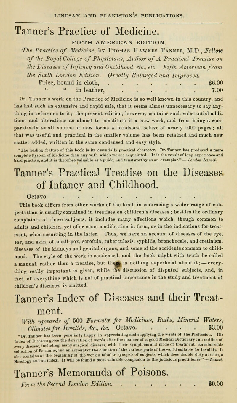 Tanner's Practice of Medicine. FIFTH AMERICAN EDITION. The Practice of Medicine, by Thomas Hawkes Tanner, M.D., Fellow of the Royal College of Physicians, Author of A Practical Treatise on the Diseases of Infancy and Childhood, etc., etc. Fifth American from the Sixth London Edition. Greatly Enlarged and Improved. Price, bound in cloth, $6.00  in leather, .... . 7.00 Dr. Tanner's work on the Practice of Medicine is bo well known in this country, and has had such an extensive and rapid sale, that it seems almost unnecessary to say any- thing in reference to it; the present edition, however, contains Buch substantial addi- tions and alterations as almost to constitute it a new work, and from being a com- paratively small volume it now forms a handsome octavo of nearly 1000 pages ; all that was useful and practical in the Bmaller volume has been retained and much new matter added, written in the same condensed and easy style. The leading feature of this book is Its essentially practical character. Dr. Tanner has produced a more complete SyBtom of Medicine than any with which we are acquainted. It is the result of long experience and hard practice, and it is therefore valuable as a guide, and trustworthy as an exemplar. — xjondon Lancet. Tanner's Practical Treatise on the Diseases of Infancy and Childhood. Octavo. This book differs from other works of the kind, in embracing a wider range of sub- jects than is usually contained in treatises on children's diseases ; besides the ordinary complaints of those subjects, it includes many affections which, though common to adults and children, yet offer some modification in form, or in the indications for treat- ment, when occurring in the latter. Thus, we have an account of diseases of the eye, ear, and skin, of small-pox, scrofula, tuberculosis, syphilis, bronchocele, and cretinism, diseases of the kidneys and genital organs, and some of the accidents common to child- hood. The style of the work is condensed, and the book might with truth be called a manual, rather than a treatise, but thoj» is nothing superficial about it; — every- thing really important is given, while the discussion of disputed subjects, p.nd, in fact, of everything which is not of practical importance in the study and treatment of children's diseases, is omitted. Tanner's Index of Diseases and their Treat- ment. With upwards of 500 Formula for Medicines, Baths, Mineral Waters, Climates for Invalids, &c, &e. Octavo $3.00 Dr. Tanner has been peculiarly happy in appreciating and supplying the wants of the Profession. Ilis ludex of Diseases gives the derivation of words after the manner of a good Medical Dictionary; an outline of every disease, including many surgical diseases, with their symptoms and mode of treatment; an admirable collection of Foi inulas, and an account of the climates of the various parts of the world suitable for invalids. It also coDtains ut the beginning of the work a tabular synopsis of subjects, which does double duty at once, a Nosology and an index. It will he found a most valuable companion to the judicious practitioner. — Lancet. Tanner's Memoranda of Poisons. From the Secr^d London Edition. . . .... $0.50