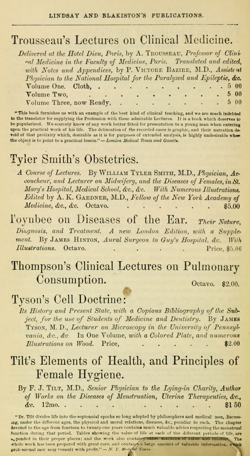 Trousseau's Lectures on Clinical Medicine. Delivered at the Hotel Dieu, Paris, by A. Trousseau, Professor of Clin if *nl Medicine in the Faculty of Medicine, Paris. Translated and edited, with ATotes and Appendices, by P. Victoee Baziee, M.D., Assistc tit Physician to the National Hospital for the Paralyzed and Epileptic, &c. Volume One. Cloth, 5 00 Volume Two, 5 00 Volume Three, now Ready, 5 00 This book furnishes us with an example of the best kind of clinical teaching, and we are much indebted to the translator for supplying the Profession with these admirable Lectures. It is a book which deserves to be popularized. We scarcely know of any work better fitted for presentation to a young man when entering upon the practical work of his life. The delineation of the recorded cases is graphic, and their narration de- void of that prolixity which, desirable as it is for purposes of extended analysis, is highly undesirable when the object is to point to a practical lesson. — Ltmtlon Medical Tunes and GazetU. Tyler Smith's Obstetrics. A Course of Lectures. By William Tyler Smith, M.D., Physician, Ac- coucheur, and Lecturer on Midwifery, and the Diseases of Females, in St. Mary's Hospital, Medical School, &c, &c. With Numerous Illustrations. Edited by A. K. Gardner, M.D., Fellow of the New York Academy of Medicine, &c, &c. Octavo. $5.00 Toynbee on Diseases of the Ear. Their Nature, Diagnosis, and Treatment. A new London Edition, with a Supple- merit. By James Hinton, Aural Surgeon to Guy's Hospital, &c. With Illustrations. Octavo. .... Price, $5.00 Thompson's Clinical Lectures on Pulmonary Consumption. 0ctavo. e200 Tyson's Cell Doctrine: Its History and Present State, with a Copious Bibliography of the Sub- ject, for the use of Students of Medicine and Dentistry. By James Tyson, M. D., Lecturer on Microscopy in the University of Pennsyl- vania, &c, &c. In One Volume, with a Colored Plate, and numerous Illustrations on Wood. Price, $2.00 Tilt's Elements of Health, and Principles of Female Hygiene. By F. J. Tilt, M.D., Senior Physician to the Lying-in Charity, Author of Works on the Diseases of Menstruation, Uterine Therapeutics, &c, &c. 12mo $150 Dr. Titt divides life into the Beptennial epochs bo long adopted by philosophers and medical men, discuss- ing, under the different ages, the physical and moral relations, diseases, &c, peculiar to each. The chapter devoted to the age from fourteen to twenty-one years contains ranch valuable advice respecting the menstrual function during that period. Tables ihowing the value of life at each of the different periods «»f life, are upended in their proper places; and the vmrk also entail ml IB I MAHJUU.H 1)1 VHIUU HUH HlWWBs^ The ffhole work has been prepared with great care, and cnntuijs proii ^si^nal ruer nrty r>niuuH with profit. — Ar )'. M-tv tun- hi inn m t'ttiii in uie uiuerem perioun m nie, are contain UlllEI IUUM1U 111 VISUHtf WW IIIWWBV The nitaijA a large amount of vahmble information, • hicb -VW Tim**